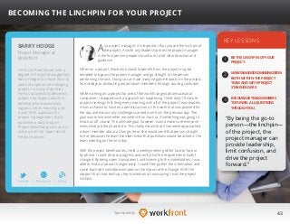 43Sponsored by:
As a project manager, it is important that you are the linchpin of
the project. As with any leadership role, the project manager
is the first person people should turn to for clear direction and
guidance.
When on a project, those who stand to benefit from the project may be
tempted to bypass the project manager and go straight to the person
performing the task. Doing so can have many negative impacts on the project,
from delays to distracting project team members through causing confusion.
While working on a project for one of the world’s largest pharmaceutical
companies, I stopped such a bypass from happening. I held daily 10 minute
project meetings first thing every morning with all of the project team leaders.
It was a chance to have an open discussion on the work that was planned for
the day and discuss any challenges carried over from the previous day. The
goal was to know whether we were still on track or if something was going to
knock us off course. The ultimate goal, however, was to make sure everyone
knew what job they had to do. This clarity meant that if someone approached
a team member about a change, he or she would send that person straight
to me, because the team member knew that questions would be asked in the
team meeting on the next day.
With the project beneficiaries, I held a weekly meeting either face-to-face or
by phone. I could discuss progress and verify that the requirements hadn’t
changed. By being open, transparent, and listening to the stakeholders, I was
able to find out about changes early. I could then gather the information and
come back with sensible estimates on the impact of the change. With the
rapport that I had built up, they trusted what I was saying. I was the project
linchpin.
KEY LESSONS
1
2
3
BE THE LINCHPIN OF YOUR
PROJECT.
MAINTAINGOODCOMMUNICATION
BOTH WITHIN THE PROJECT
TEAM AND WITH PROJECT
STAKEHOLDERS.
ENCOURAGE TEAM MEMBERS
TO FUNNEL ALL QUESTIONS
THROUGH YOU.
“By being the go-to
person—the linchpin—
of the project, the
project manager can
provide leadership,
limit confusion, and
drive the project
forward.”
BARRY HODGE
A Prince2 Practitioner with a
degree in Project Management,
Barry Hodge has more than 15
years of experience managing
projects in many industries.
He has successfully delivered
projects for organizations in
defense, pharmaceuticals,
logistics, retail, housing, and
travel. With a passion for
project management, Barry
publishes a daily blog on
ProjectNewsToday.com and is
active on all the major social
media channels.
BECOMING THE LINCHPIN FOR YOUR PROJECT
Project Manager at
Bromford
Twitter I Website I Blog
b
 