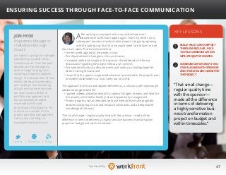47Sponsored by:
After working on a project with a very distant sponsor, I
vowed never to let that happen again. That’s my secret. On a
subsequent business-transformation project, I began by agreeing
with the sponsor up front that we would meet face to face for one
hour each week. That time ensured that:
• We remained aligned on the project vision;
• We stayed abreast of progress, risks, and issues;
• I received additional insight as the sponsor shared details of informal
discussions regarding the project held at a senior level;
• We were able to discuss delicate points and work up a strategy together
before moving forward; and
• I knew that the sponsor supported whatever I presented to the project team
and wider stakeholders, so I was rarely out on a limb.
This approach built trust and rapport between us, a virtuous cycle that brought
additional tangible benefits:
• I gained a deep understanding of my sponsor’s hopes, dreams, and fears for
the project, which led to healthy risk and opportunity management.
• Project progress was accelerated, because were able to make pragmatic
decisions, factoring in cost and resource constraints, and a deep shared
knowledge of the work.
That small change—regular quality time with the sponsor—made all the
difference in terms of delivering a highly sensitive business-transformation
project on budget and within timescales.
KEY LESSONS
1
2
BUILD TRUST AND RAPPORT
THROUGH REGULAR, FACE-
TO-FACE COMMUNICATION
WITH PROJECT SPONSORS.
COMMUNICATION HELPS YOU
STAY ALIGNED WITH SPONSOR
AND STAKEHOLDER NEEDS FOR
THE PROJECT.
“That small change—
regular quality time
with the sponsor—
made all the difference
in terms of delivering
a highly sensitive busi-
ness-transformation
project on budget and
within timescales.”
JON HYDE
Jon Hyde is a program manager
specializing in public-sector
transformation. Over the past
decade, Jon has managed a
diverse range of programs,
including enterprise website
design, the introduction of new
waste and recycling services,
and strategic commissioning
of built environment services.
Jon also has an interest in
portfolio management and
has successfully enabled
improved control and
prioritization of programs. He
is an active member of the
project portfolio management
community and blogs at 	
www.publicsectorpm.com.
ENSURING SUCCESS THROUGH FACE-TO-FACE COMMUNICATION
Programme Manager at
Cheltenham Borough
Council
Twitter I Website I Blog
b
 