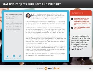 49Sponsored by:
Most leadership secrets are already out there. With a quick
Google search, you’ll find the best ways to “lead” organizations,
“influence” others, and “improve” every facet of your practice and
profession. I’ve read many of these books myself.
At the end of the day, however, remember one thing: When all is said and done,
people rarely, if ever, remember what you did. What they will remember is how
you made them feel.
I’m talking about love. Love is what I’m trying to practice more and more.
Start with love of oneself. If you love yourself, you respect yourself. If you respect
yourself, you’ll be more willing to say the tough things. Stick up for others. Speak
out if you find things that are unethical or unfair. You’ll be paid for the honesty
and integrity you provide.
Don’t leave your integrity at the door. Don’t leave love out of the equation.
When you have self-love, you can love others. People build the best software and
services in the world. People. Not technology. If you can show love on a personal
level to your clients, I promise you that you’ll never regret a business decision—
even when they’re walking you out the door.
Whenever I work with executive management, I begin our engagements by talking
about love. This discussion sets the tone of the engagement. It starts everything
on a solid foundation. Love has the power to change hearts, change culture, and
even build better products. I’ve seen it. I believe it.
Serve your clients by showing them the love you have for yourself, your integrity,
and willingness to serve. That’s a profession worth doing.
KEY LESSONS
1
2
REMEMBER THAT AFTER THE
PROJECT IS DONE, PEOPLE
REMEMBER NOT WHAT YOU
DID BUT HOW YOU MADE THEM
FEEL.
DON’T LEAVE YOUR INTEGRITY
AT THE DOOR.
“Serve your clients by
showing them the love
you have for yourself,
your integrity, and
willingness to serve.
That’s a profession
worth doing.”
PETER SADDINGTON
Peter Saddington is a published
author, organizational counselor
and certified scrum trainer. He
holds an M.A. in Counseling, an
M.A. in Education, and a Master’s
of Divinity in Theology. Peter
loves ramen and soda pop.
STARTING PROJECTS WITH LOVE AND INTEGRITY
Principal at Action 
Influence, Inc.
Twitter I Website I Blog
b
 