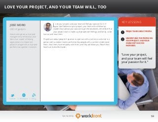 59Sponsored by:
Love your project, and your team will feel your passion for it. If
you don’t believe in your project, your team will not follow up.
Leadership is about your passion to get the objectives; remember that
your project team is made up of people with feelings and family, so be
human and hear them.
Projects are about people: A sponsor is a person with a context, a customer is a
person with a context, teams are formed by people with a context. Understand
them, hear them, have empathy with them, and they will follow you. Reach their
hearts, and all will be easier.
KEY LESSONS
1
2
PROJECTS ARE ABOUT PEOPLE.
UNDERSTAND THE PEOPLE ON
YOUR PROJECT, AND YOUR
CHANCE OF SUCCESS
INCREASES.
“Love your project,
and your team will feel
your passion for it.”
JOSE MORO
Industrial engineer and project
management professional, Jose
Moro is an expert at helping
organizations to implement
project management and project
portfolio management solutions.
LOVE YOUR PROJECT, AND YOUR TEAM WILL, TOO
CEO of gedpro
Twitter I Website I Blog
b
 