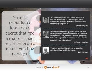 6Sponsored by:
Share a
remarkable
leadership
secret that had
a major impact
on an enterprise
project you have
managed.
“Many enterprises may have good data,
but because they are working in silos . . .
these data are not available to end users
when they require it.”
– Ed Wallington
“When it comes to organizational project
management, communications is a critical
component that, when executed properly,
links all project stakeholders to a common
set of goals and actions.”
– Michael Kaplan
“Project leadership relates to people, 		
relationships, and behaviors.”
– Neil Walker
 