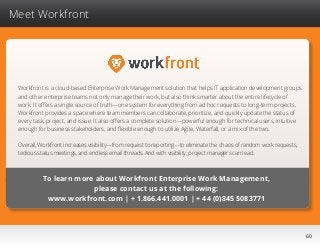 60
Meet Workfront
Workfront is a cloud-based Enterprise Work Management solution that helps IT application development groups
and other enterprise teams not only manage their work, but also think smarter about the entire lifecycle of
work. It offers a single source of truth—one system for everything from ad hoc requests to long-term projects.
Workfront provides a space where team members can collaborate, prioritize, and quickly update the status of
every task, project, and issue. It also offers a complete solution—powerful enough for technical users, intuitive
enough for business stakeholders, and flexible enough to utilize Agile, Waterfall, or a mix of the two.
Overall, Workfront increases visibility—from request to reporting—to eliminate the chaos of random work requests,
tedious status meetings, and endless email threads. And with visibility, project managers can lead.
To learn more about Workfront Enterprise Work Management,
please contact us at the following:
www.workfront.com | + 1.866.441.0001 | + 44 (0)845 5083771
 