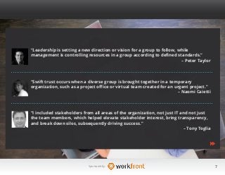7Sponsored by:
“Leadership is setting a new direction or vision for a group to follow, while
management is controlling resources in a group according to defined standards.”
– Peter Taylor
“Swift trust occurs when a diverse group is brought together in a temporary
organization, such as a project office or virtual team created for an urgent project.”
– Naomi Caietti
“I included stakeholders from all areas of the organization, not just IT and not just
the team members, which helped elevate stakeholder interest, bring transparency,
and break down silos, subsequently driving success.”
– Tony Toglia
 
