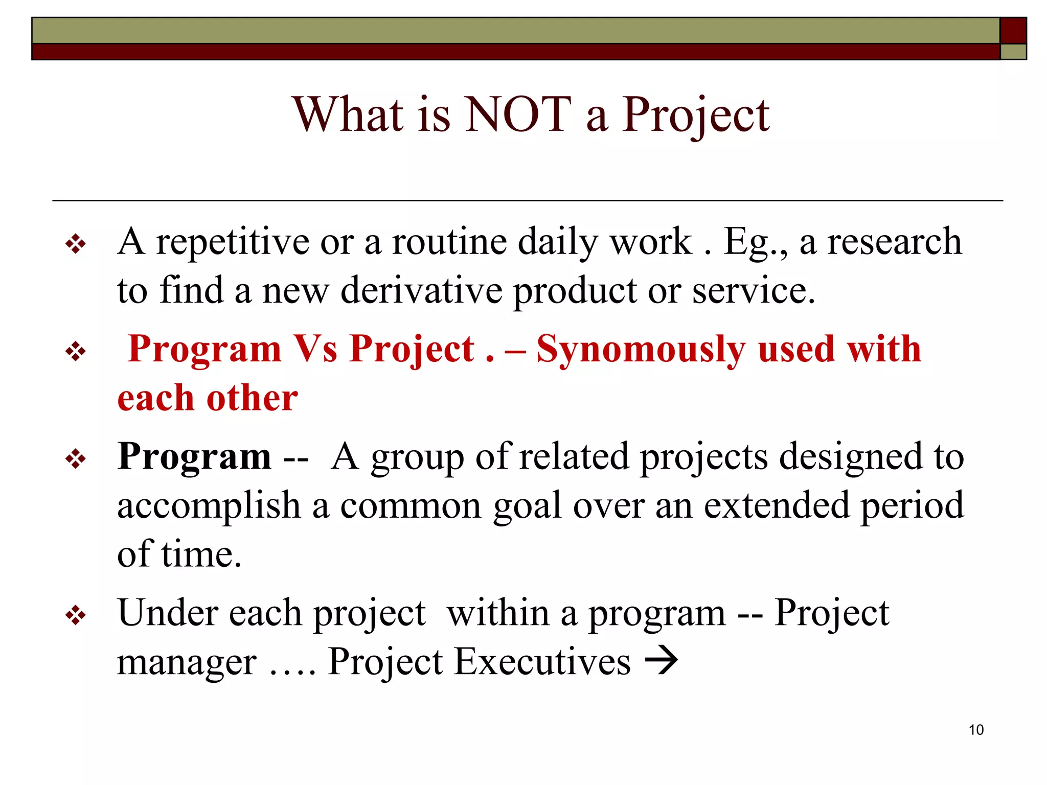 10
What is NOT a Project
 A repetitive or a routine daily work . Eg., a research
to find a new derivative product or service.
 Program Vs Project . – Synomously used with
each other
 Program -- A group of related projects designed to
accomplish a common goal over an extended period
of time.
 Under each project within a program -- Project
manager …. Project Executives 
 