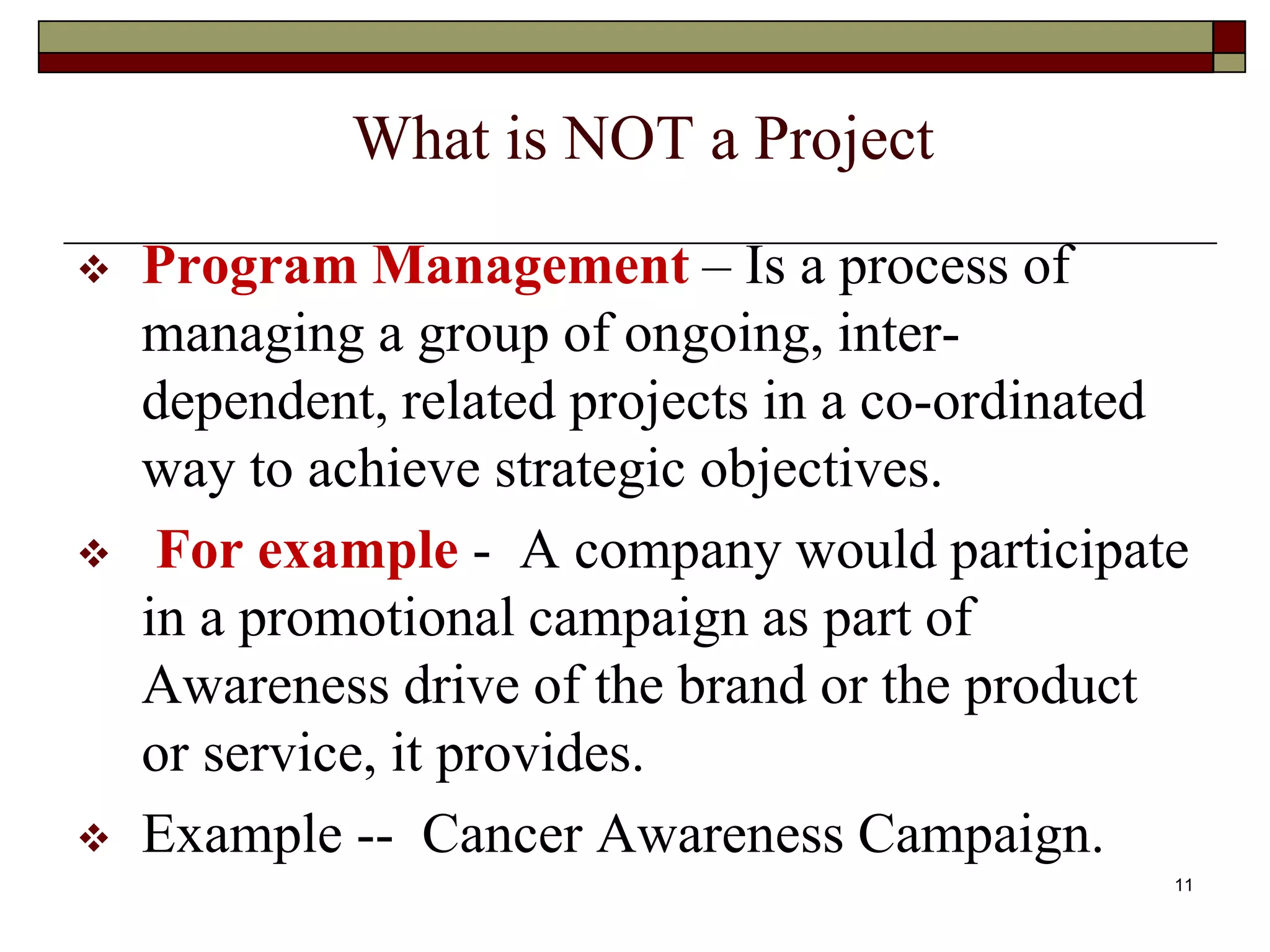 11
What is NOT a Project
 Program Management – Is a process of
managing a group of ongoing, inter-
dependent, related projects in a co-ordinated
way to achieve strategic objectives.
 For example - A company would participate
in a promotional campaign as part of
Awareness drive of the brand or the product
or service, it provides.
 Example -- Cancer Awareness Campaign.
 