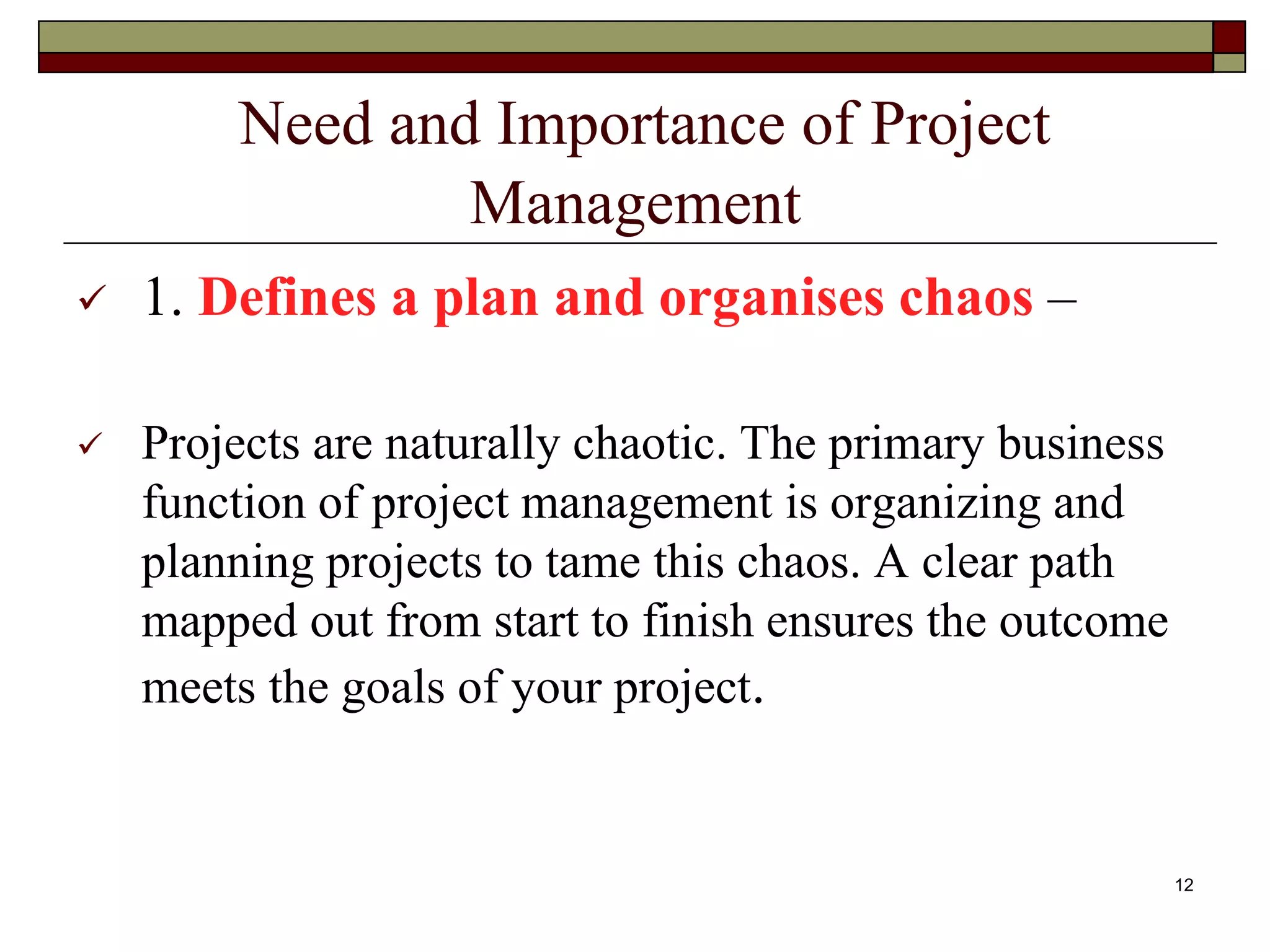 Need and Importance of Project
Management
 1. Defines a plan and organises chaos –
 Projects are naturally chaotic. The primary business
function of project management is organizing and
planning projects to tame this chaos. A clear path
mapped out from start to finish ensures the outcome
meets the goals of your project.
12
 