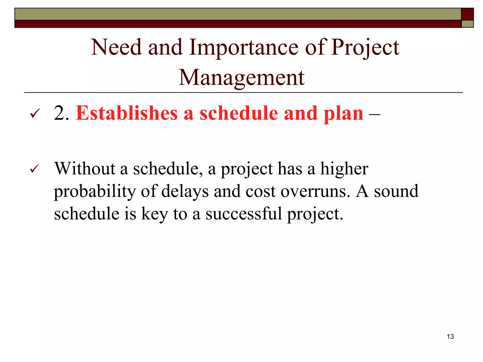 Need and Importance of Project
Management
 2. Establishes a schedule and plan –
 Without a schedule, a project has a higher
probability of delays and cost overruns. A sound
schedule is key to a successful project.
13
 