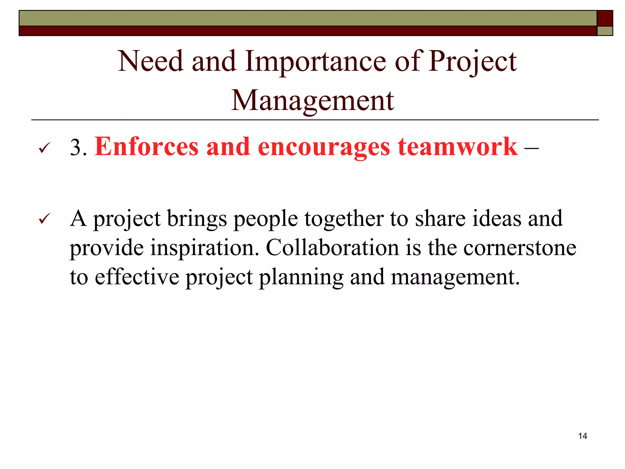 Need and Importance of Project
Management
 3. Enforces and encourages teamwork –
 A project brings people together to share ideas and
provide inspiration. Collaboration is the cornerstone
to effective project planning and management.
14
 