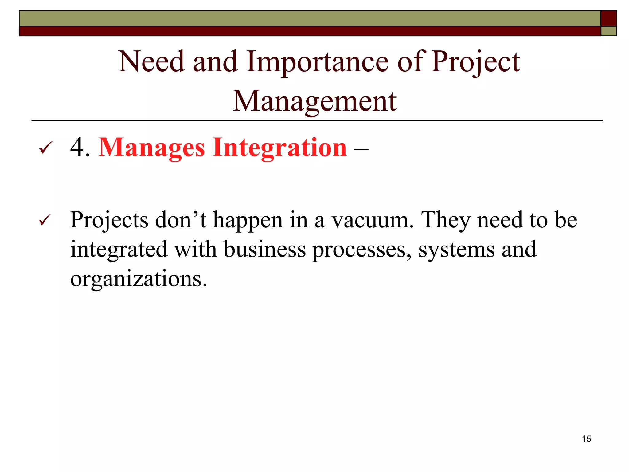 Need and Importance of Project
Management
 4. Manages Integration –
 Projects don’t happen in a vacuum. They need to be
integrated with business processes, systems and
organizations.
15
 