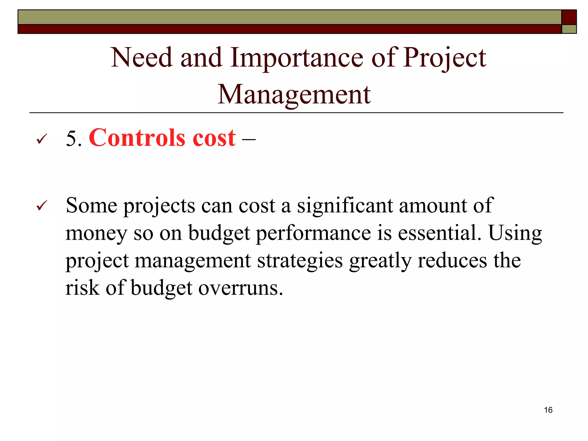 Need and Importance of Project
Management
 5. Controls cost –
 Some projects can cost a significant amount of
money so on budget performance is essential. Using
project management strategies greatly reduces the
risk of budget overruns.
16
 