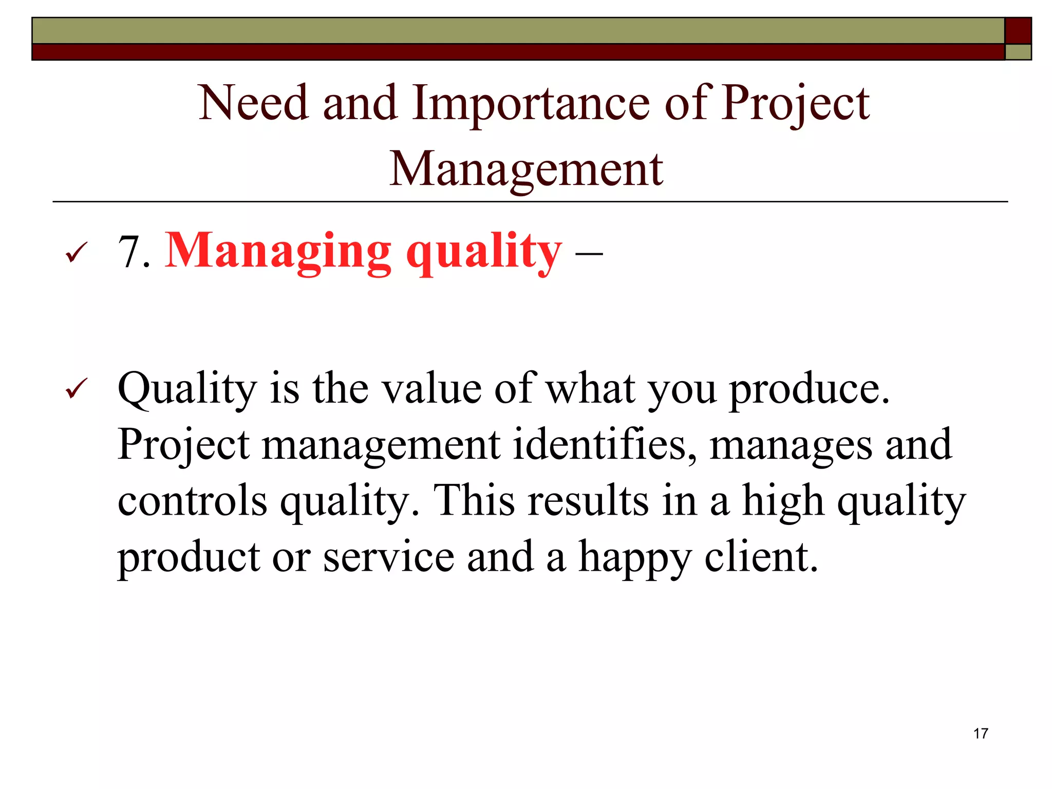 Need and Importance of Project
Management
 7. Managing quality –
 Quality is the value of what you produce.
Project management identifies, manages and
controls quality. This results in a high quality
product or service and a happy client.
17
 