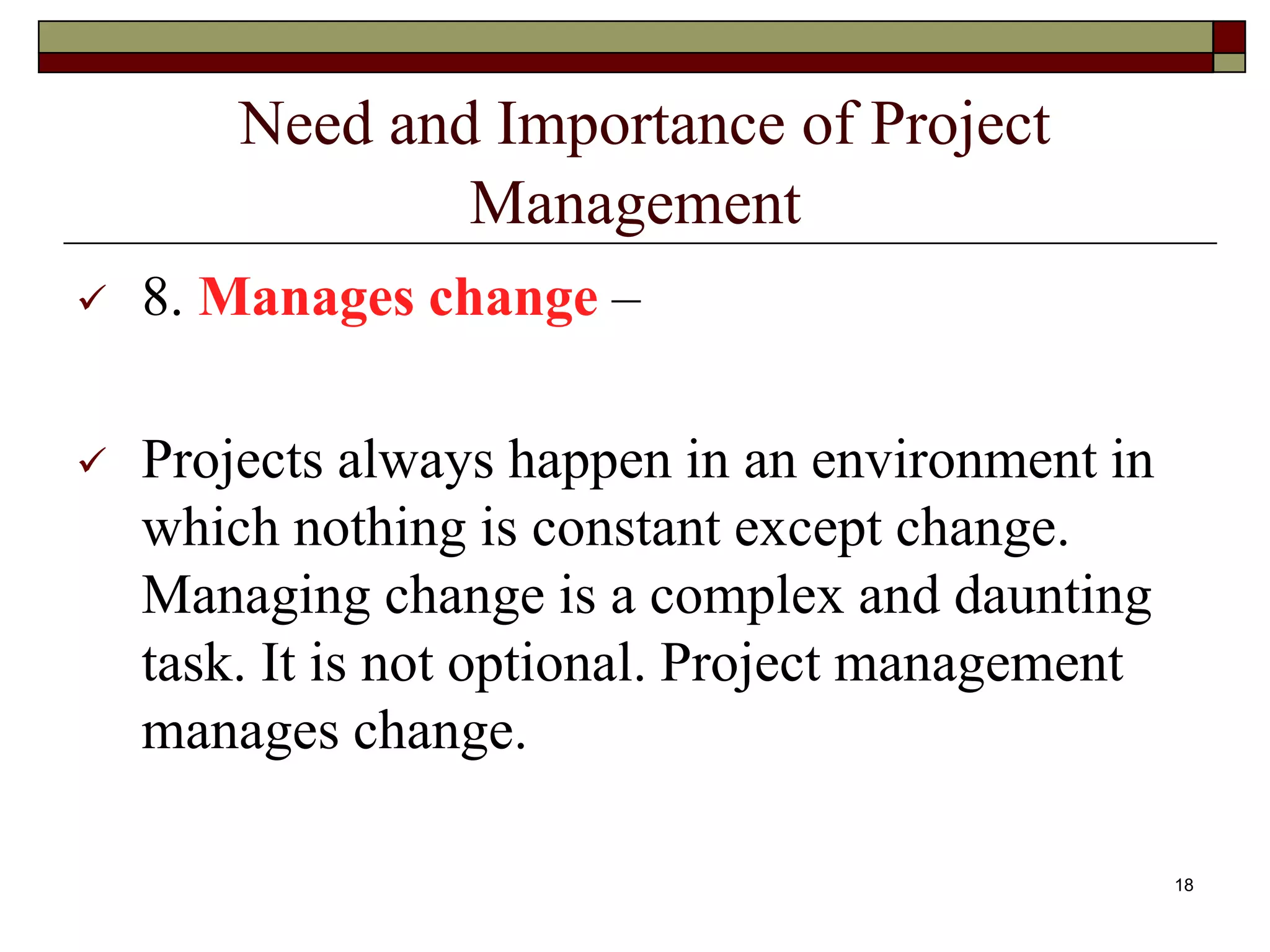 Need and Importance of Project
Management
 8. Manages change –
 Projects always happen in an environment in
which nothing is constant except change.
Managing change is a complex and daunting
task. It is not optional. Project management
manages change.
18
 