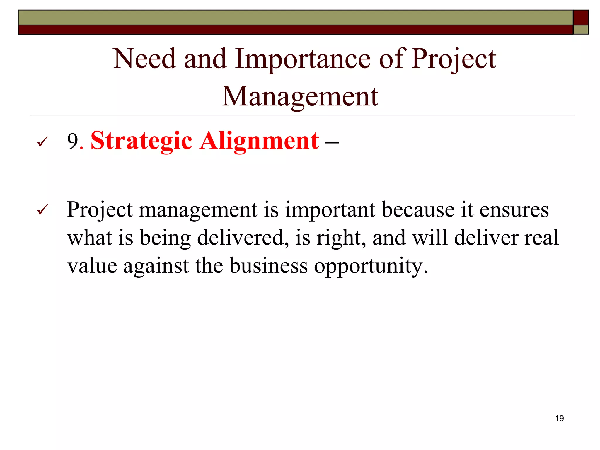 Need and Importance of Project
Management
 9. Strategic Alignment –
 Project management is important because it ensures
what is being delivered, is right, and will deliver real
value against the business opportunity.
19
 