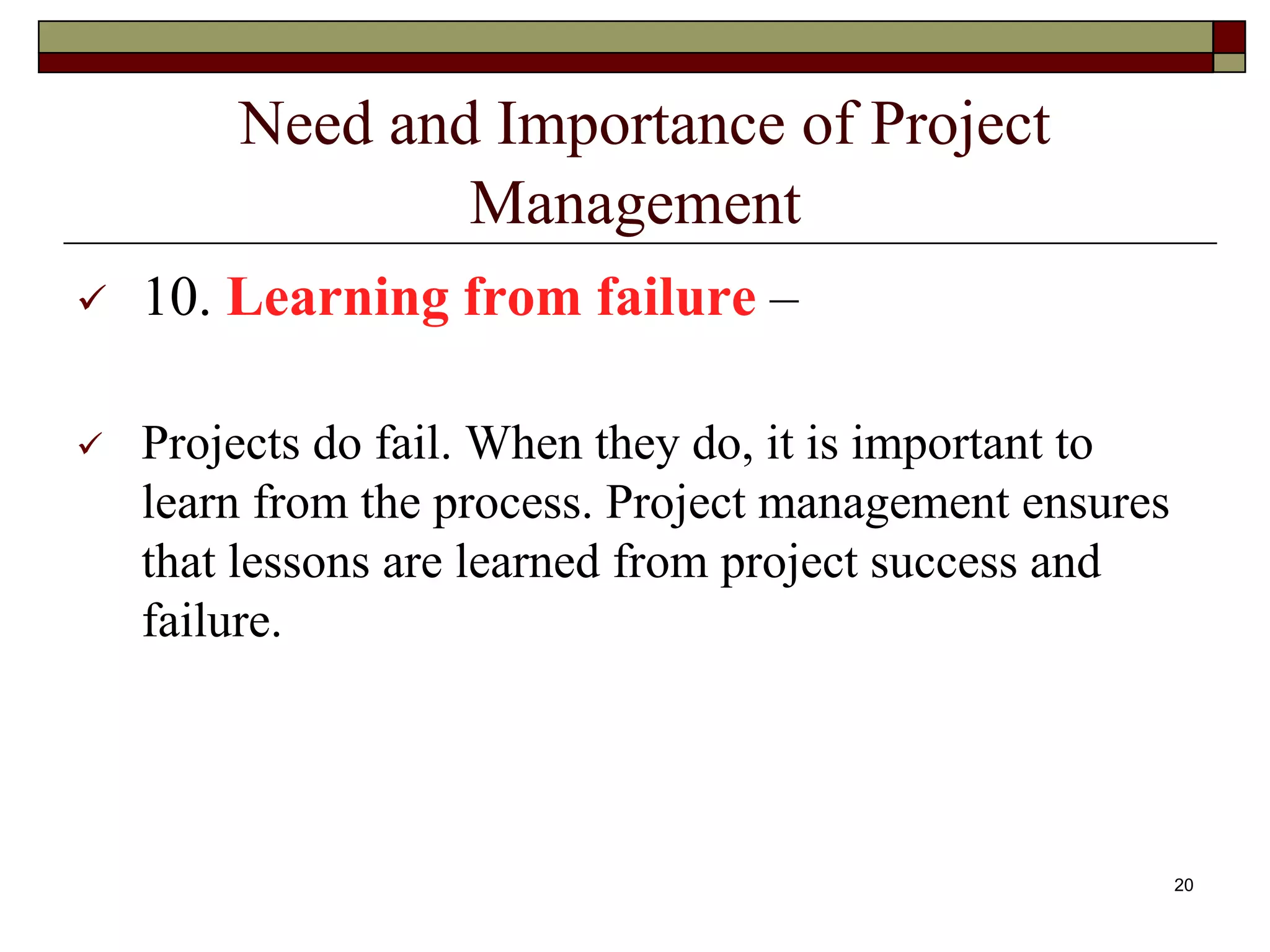 Need and Importance of Project
Management
 10. Learning from failure –
 Projects do fail. When they do, it is important to
learn from the process. Project management ensures
that lessons are learned from project success and
failure.
20
 