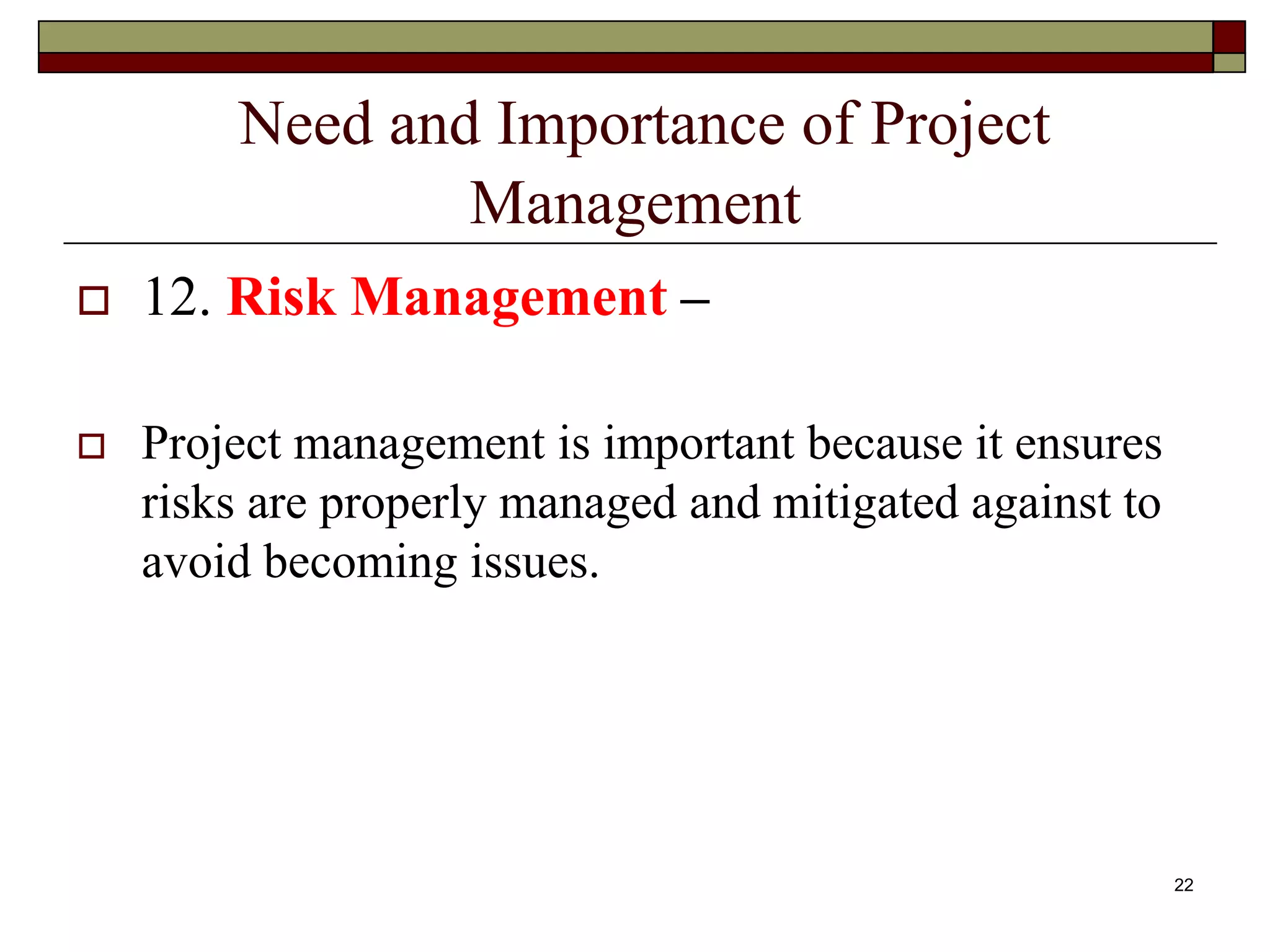 Need and Importance of Project
Management
 12. Risk Management –
 Project management is important because it ensures
risks are properly managed and mitigated against to
avoid becoming issues.
22
 
