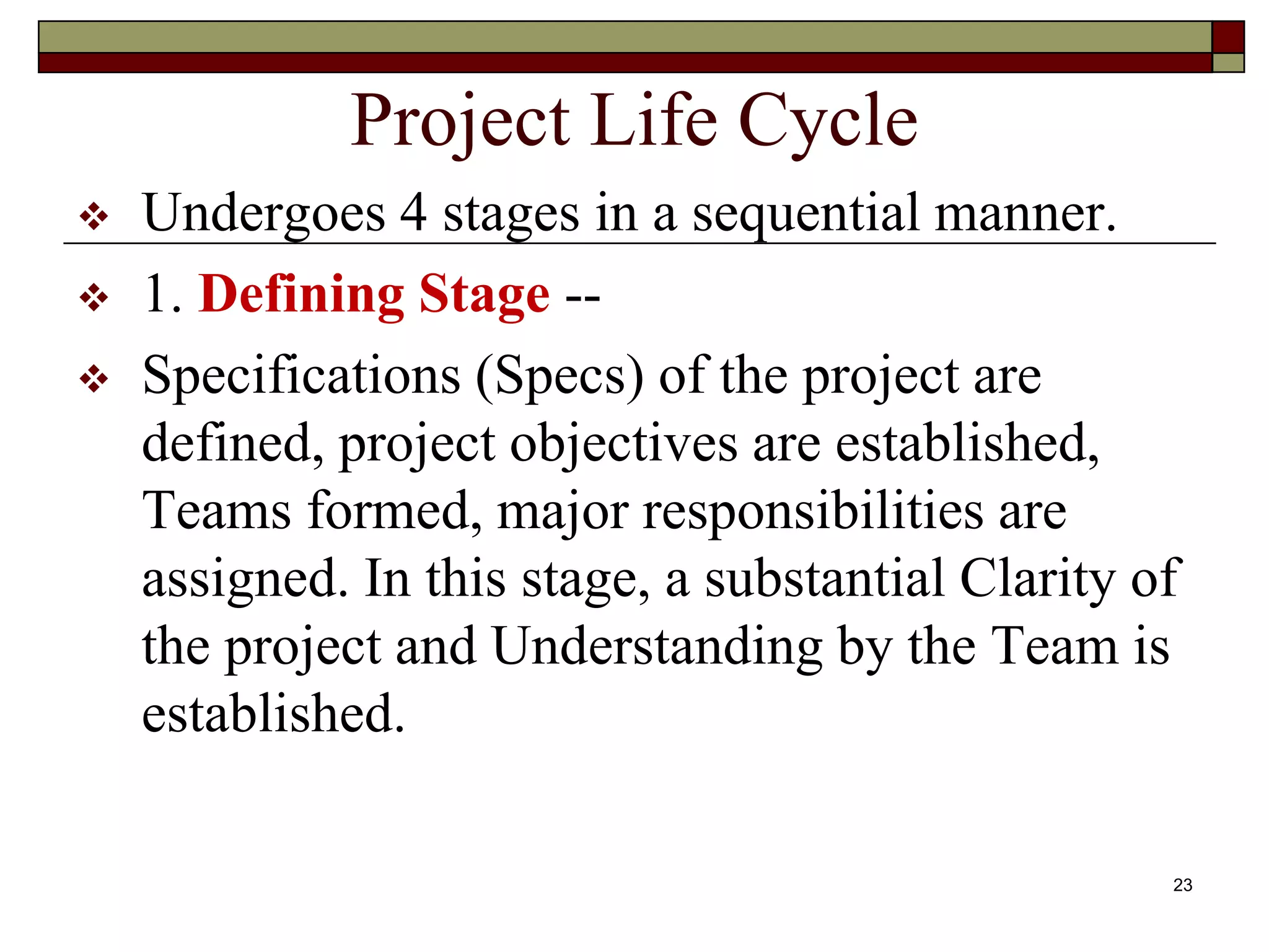 23
Project Life Cycle
 Undergoes 4 stages in a sequential manner.
 1. Defining Stage --
 Specifications (Specs) of the project are
defined, project objectives are established,
Teams formed, major responsibilities are
assigned. In this stage, a substantial Clarity of
the project and Understanding by the Team is
established.
 