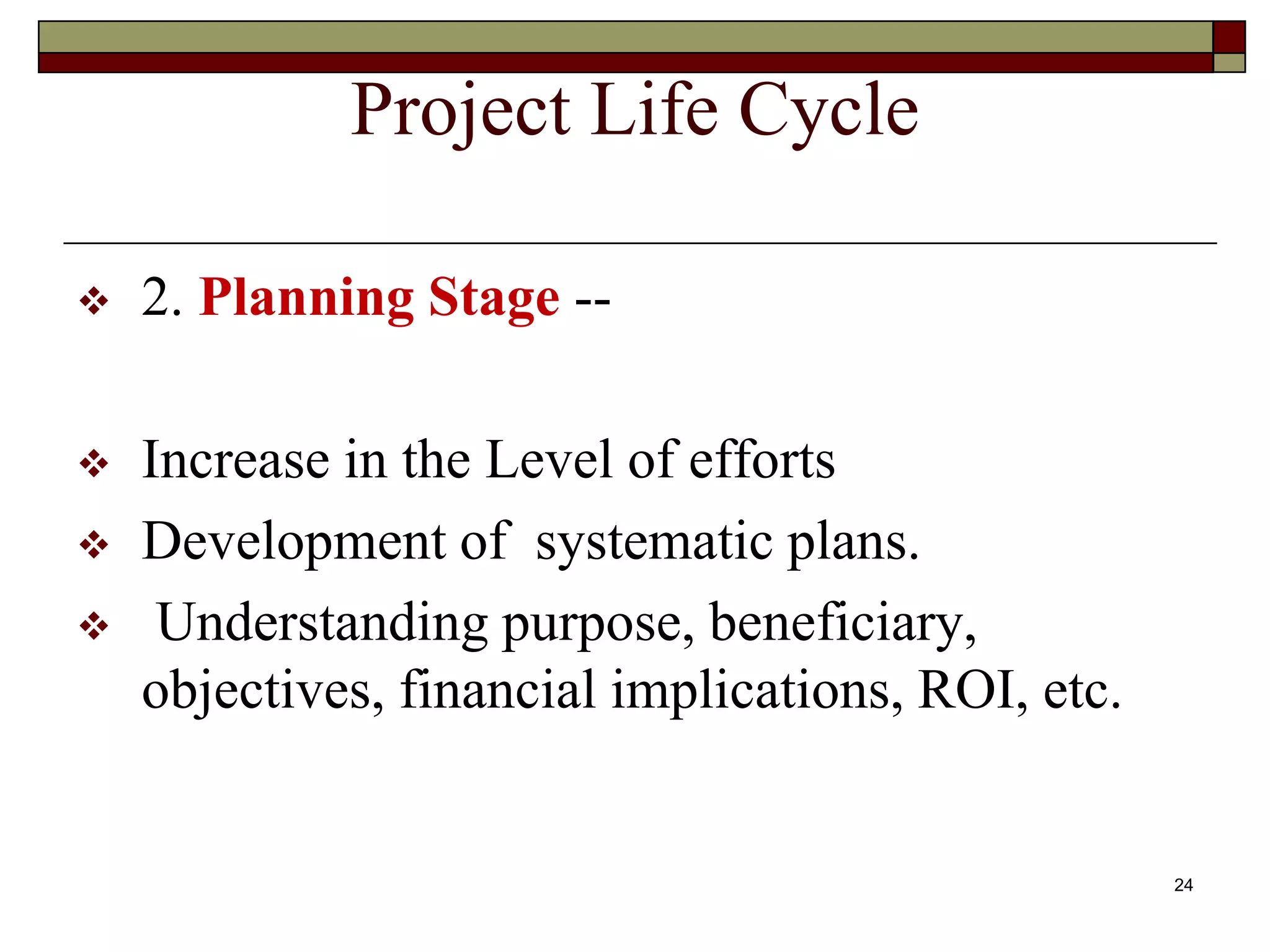 24
Project Life Cycle
 2. Planning Stage --
 Increase in the Level of efforts
 Development of systematic plans.
 Understanding purpose, beneficiary,
objectives, financial implications, ROI, etc.
 
