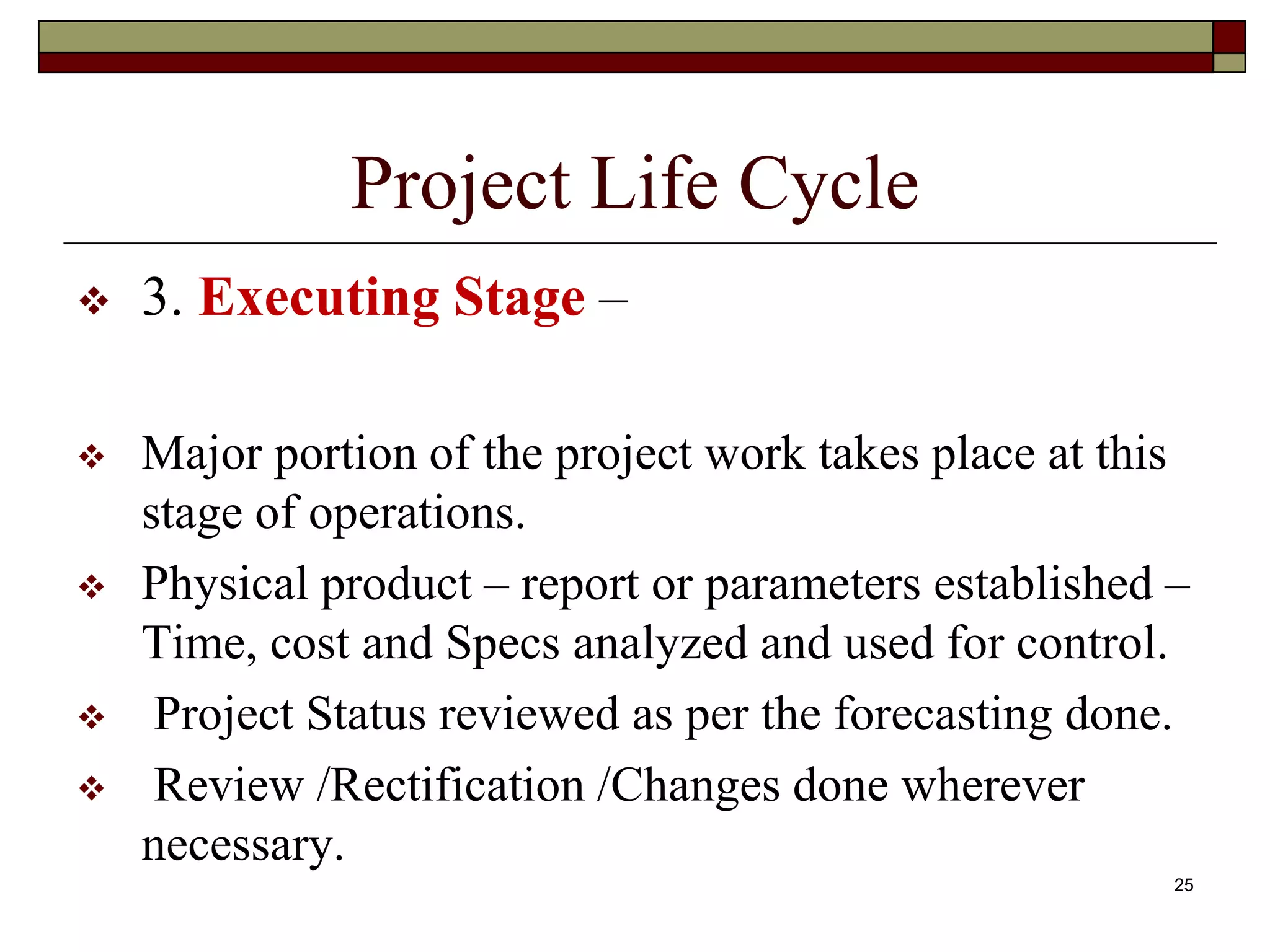25
Project Life Cycle
 3. Executing Stage –
 Major portion of the project work takes place at this
stage of operations.
 Physical product – report or parameters established –
Time, cost and Specs analyzed and used for control.
 Project Status reviewed as per the forecasting done.
 Review /Rectification /Changes done wherever
necessary.
 