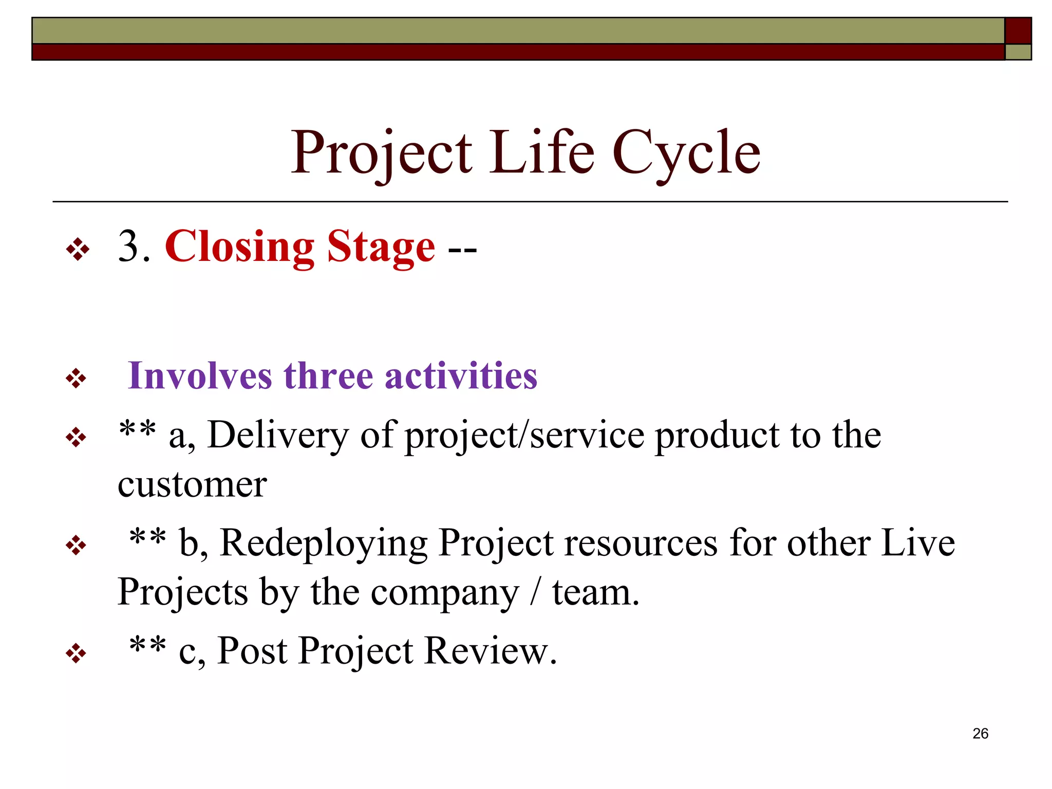 26
Project Life Cycle
 3. Closing Stage --
 Involves three activities
 ** a, Delivery of project/service product to the
customer
 ** b, Redeploying Project resources for other Live
Projects by the company / team.
 ** c, Post Project Review.
 