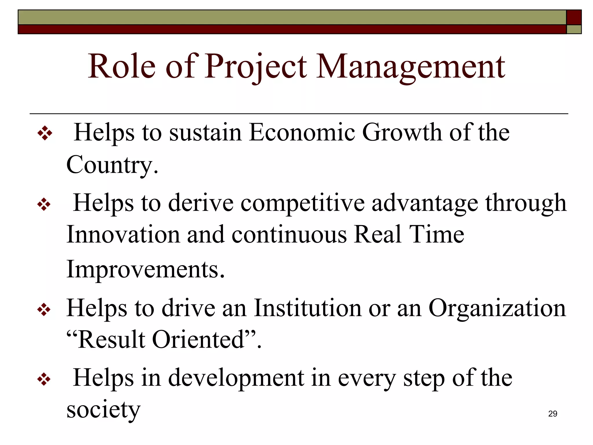 Role of Project Management
 Helps to sustain Economic Growth of the
Country.
 Helps to derive competitive advantage through
Innovation and continuous Real Time
Improvements.
 Helps to drive an Institution or an Organization
“Result Oriented”.
 Helps in development in every step of the
society 29
 