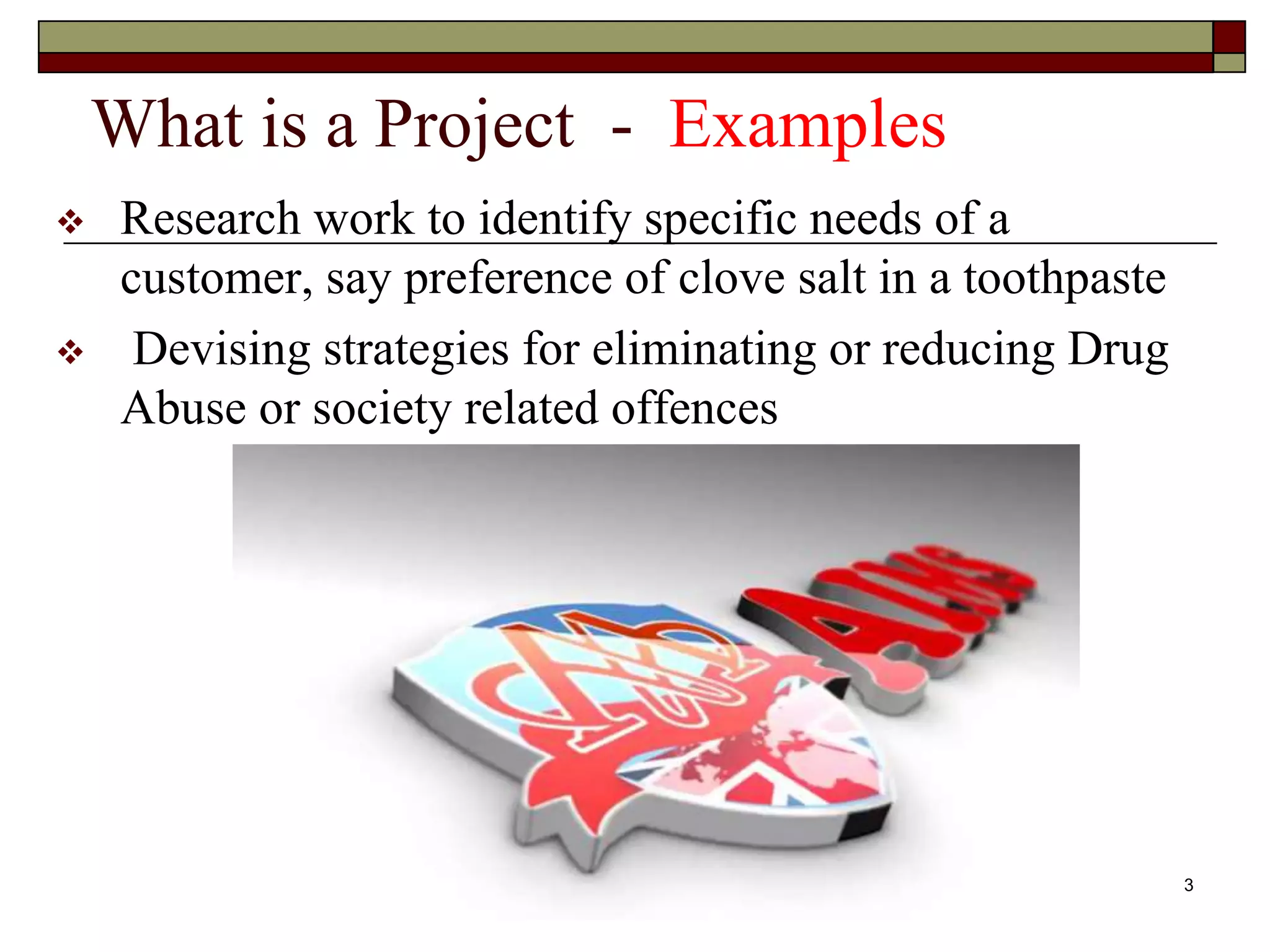 3
What is a Project - Examples
 Research work to identify specific needs of a
customer, say preference of clove salt in a toothpaste
 Devising strategies for eliminating or reducing Drug
Abuse or society related offences
 