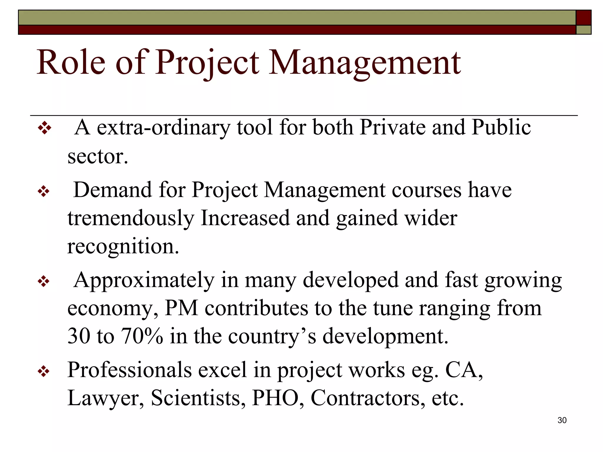 Role of Project Management
 A extra-ordinary tool for both Private and Public
sector.
 Demand for Project Management courses have
tremendously Increased and gained wider
recognition.
 Approximately in many developed and fast growing
economy, PM contributes to the tune ranging from
30 to 70% in the country’s development.
 Professionals excel in project works eg. CA,
Lawyer, Scientists, PHO, Contractors, etc.
30
 