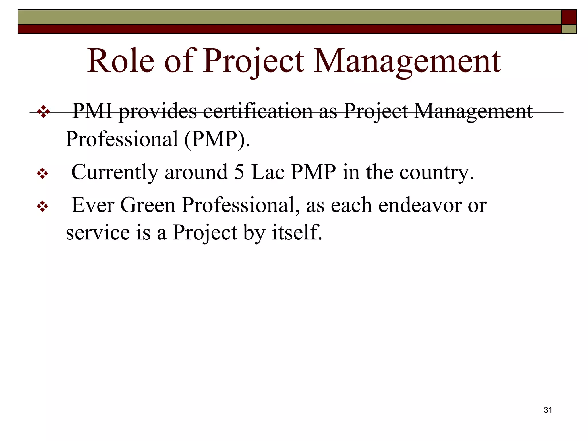 Role of Project Management
 PMI provides certification as Project Management
Professional (PMP).
 Currently around 5 Lac PMP in the country.
 Ever Green Professional, as each endeavor or
service is a Project by itself.
31
 