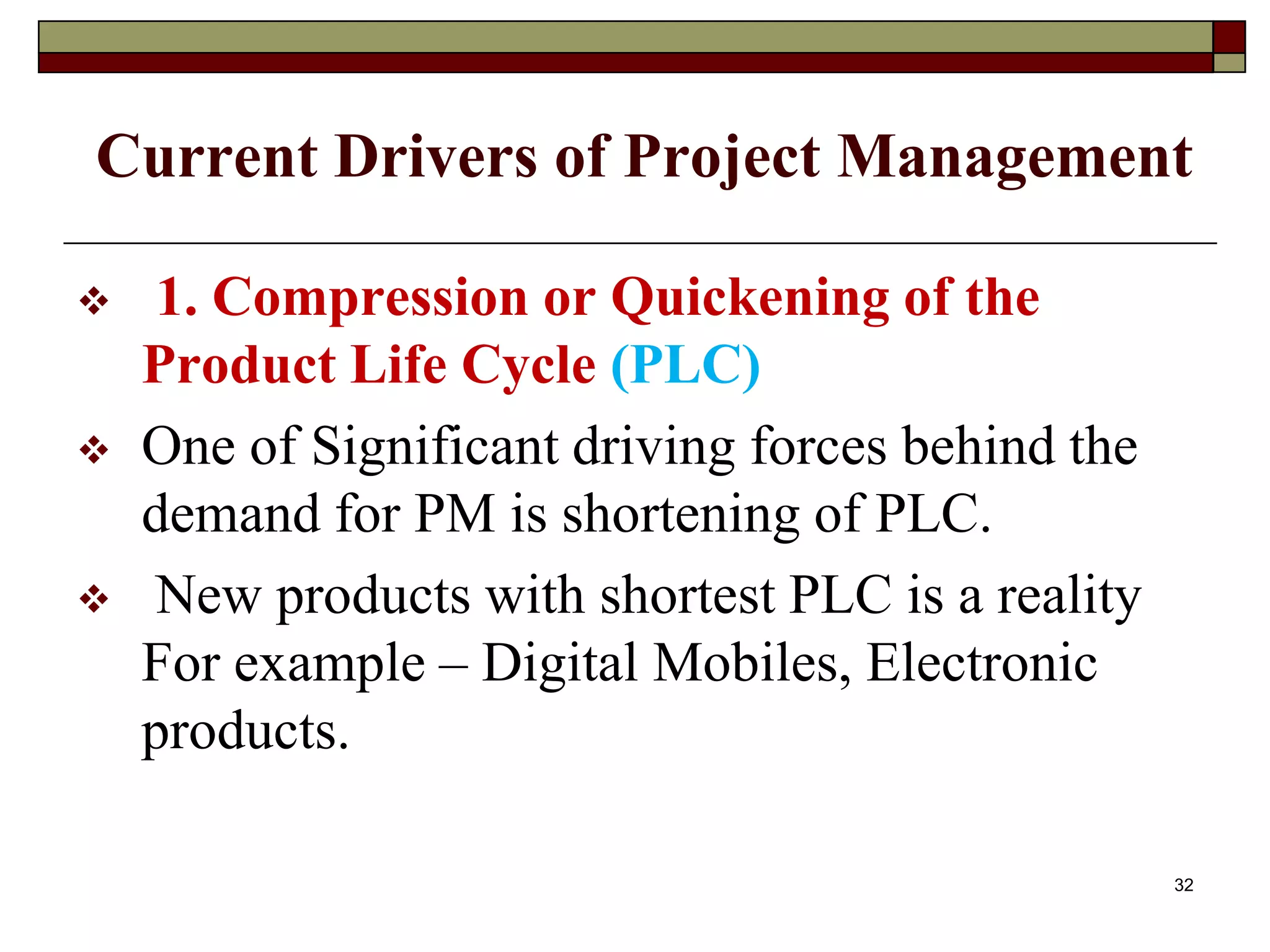 Current Drivers of Project Management
 1. Compression or Quickening of the
Product Life Cycle (PLC)
 One of Significant driving forces behind the
demand for PM is shortening of PLC.
 New products with shortest PLC is a reality
For example – Digital Mobiles, Electronic
products.
32
 