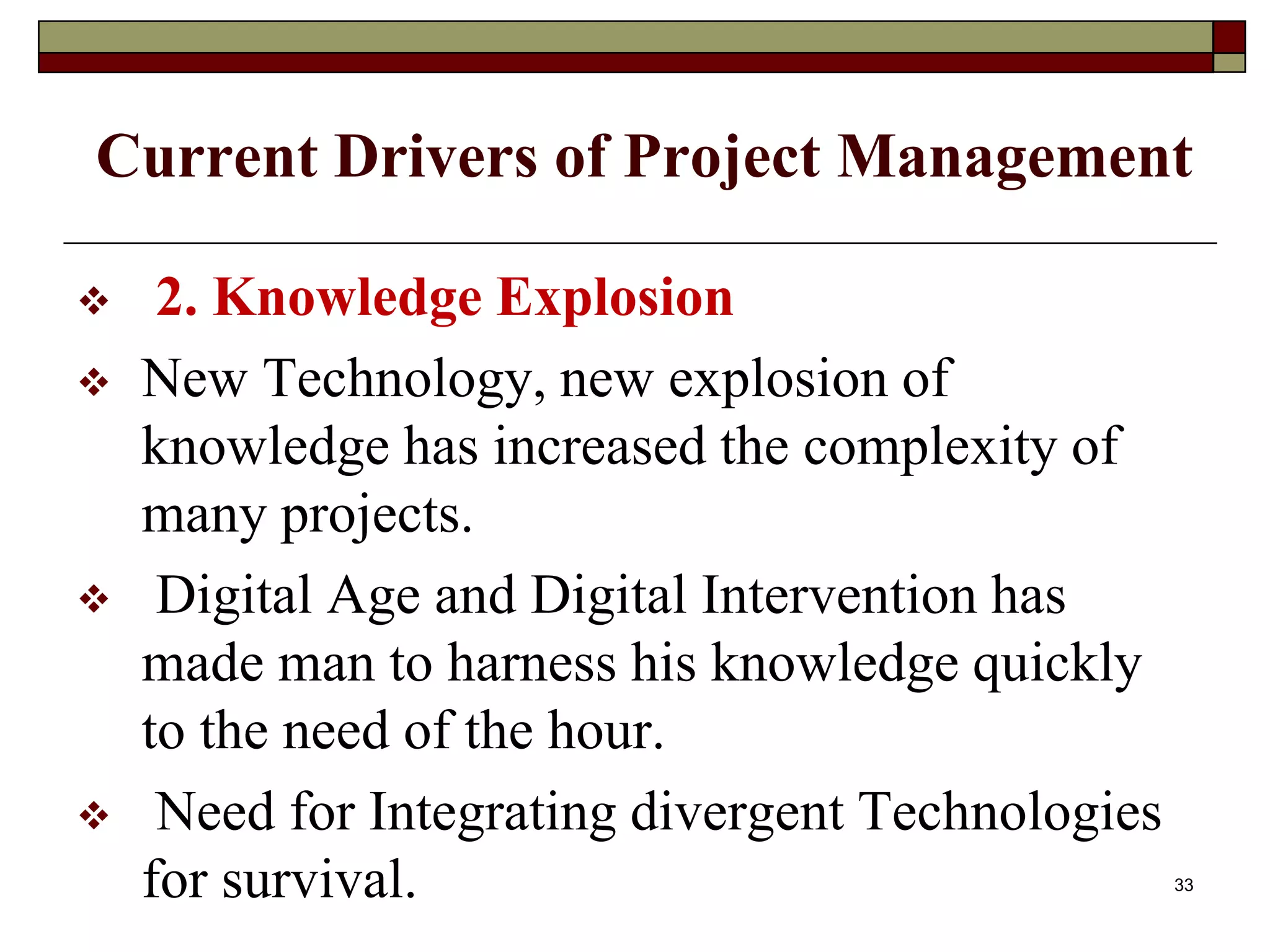 Current Drivers of Project Management
 2. Knowledge Explosion
 New Technology, new explosion of
knowledge has increased the complexity of
many projects.
 Digital Age and Digital Intervention has
made man to harness his knowledge quickly
to the need of the hour.
 Need for Integrating divergent Technologies
for survival. 33
 