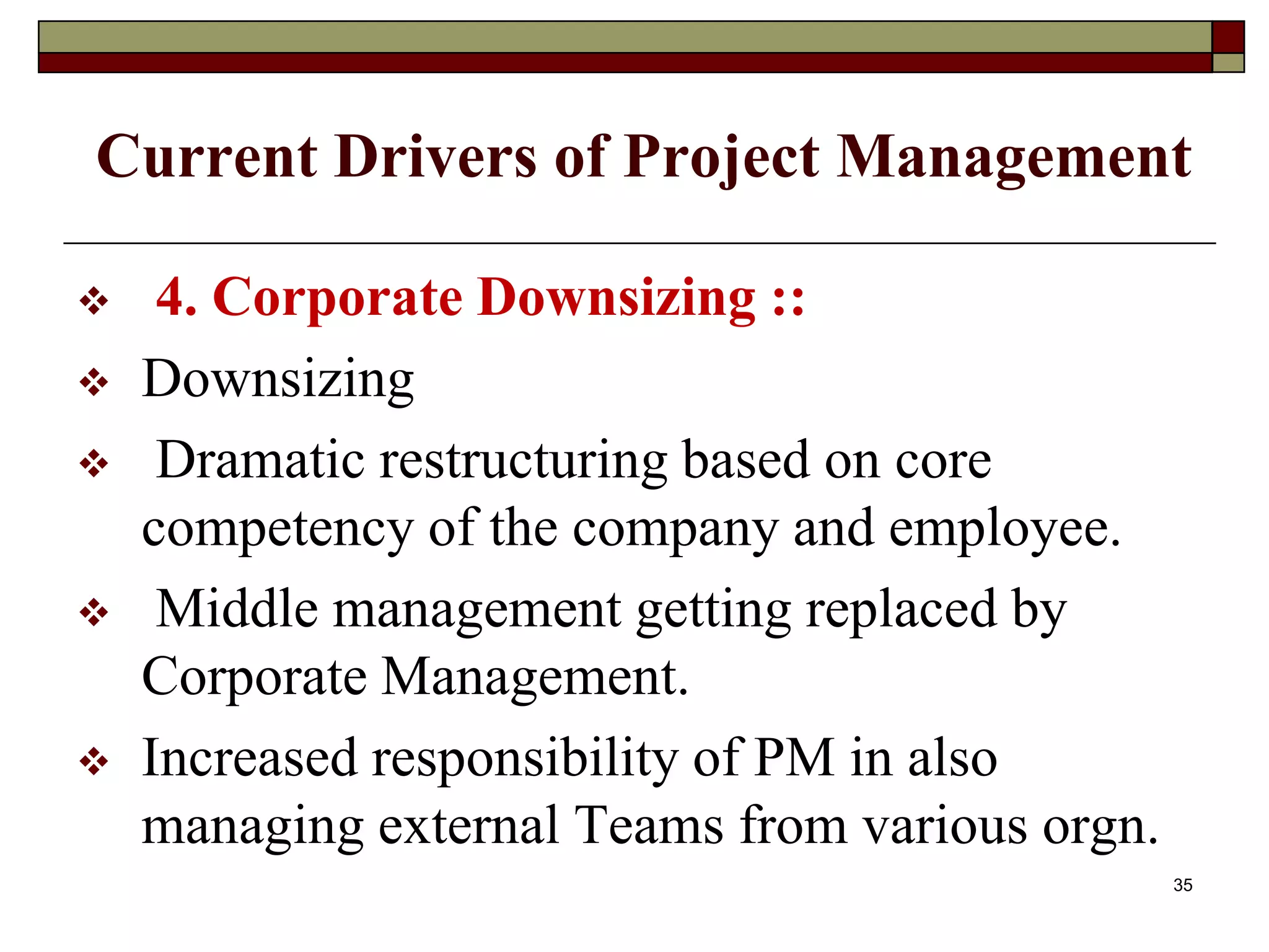 Current Drivers of Project Management
 4. Corporate Downsizing ::
 Downsizing
 Dramatic restructuring based on core
competency of the company and employee.
 Middle management getting replaced by
Corporate Management.
 Increased responsibility of PM in also
managing external Teams from various orgn.
35
 
