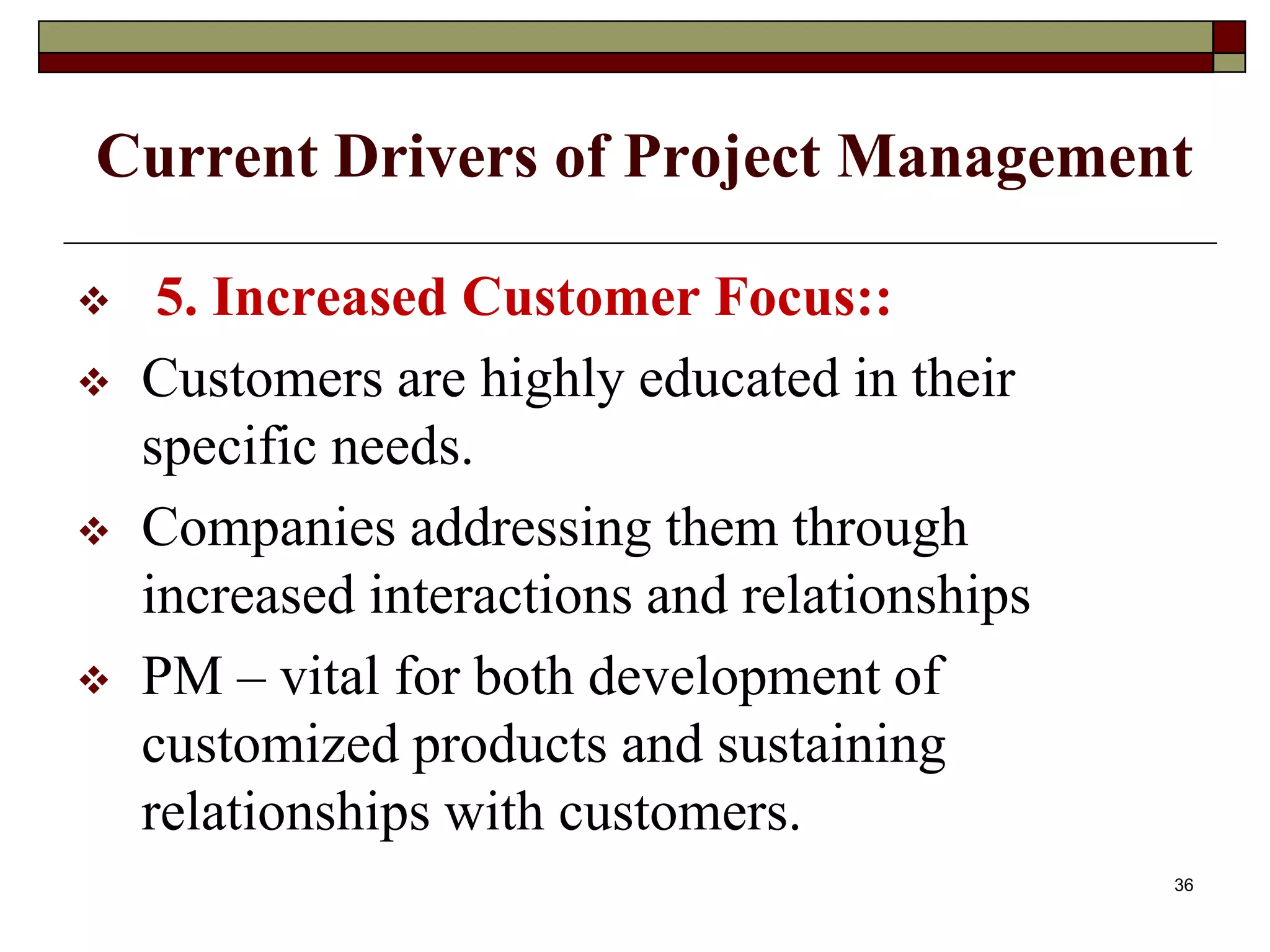 Current Drivers of Project Management
 5. Increased Customer Focus::
 Customers are highly educated in their
specific needs.
 Companies addressing them through
increased interactions and relationships
 PM – vital for both development of
customized products and sustaining
relationships with customers.
36
 