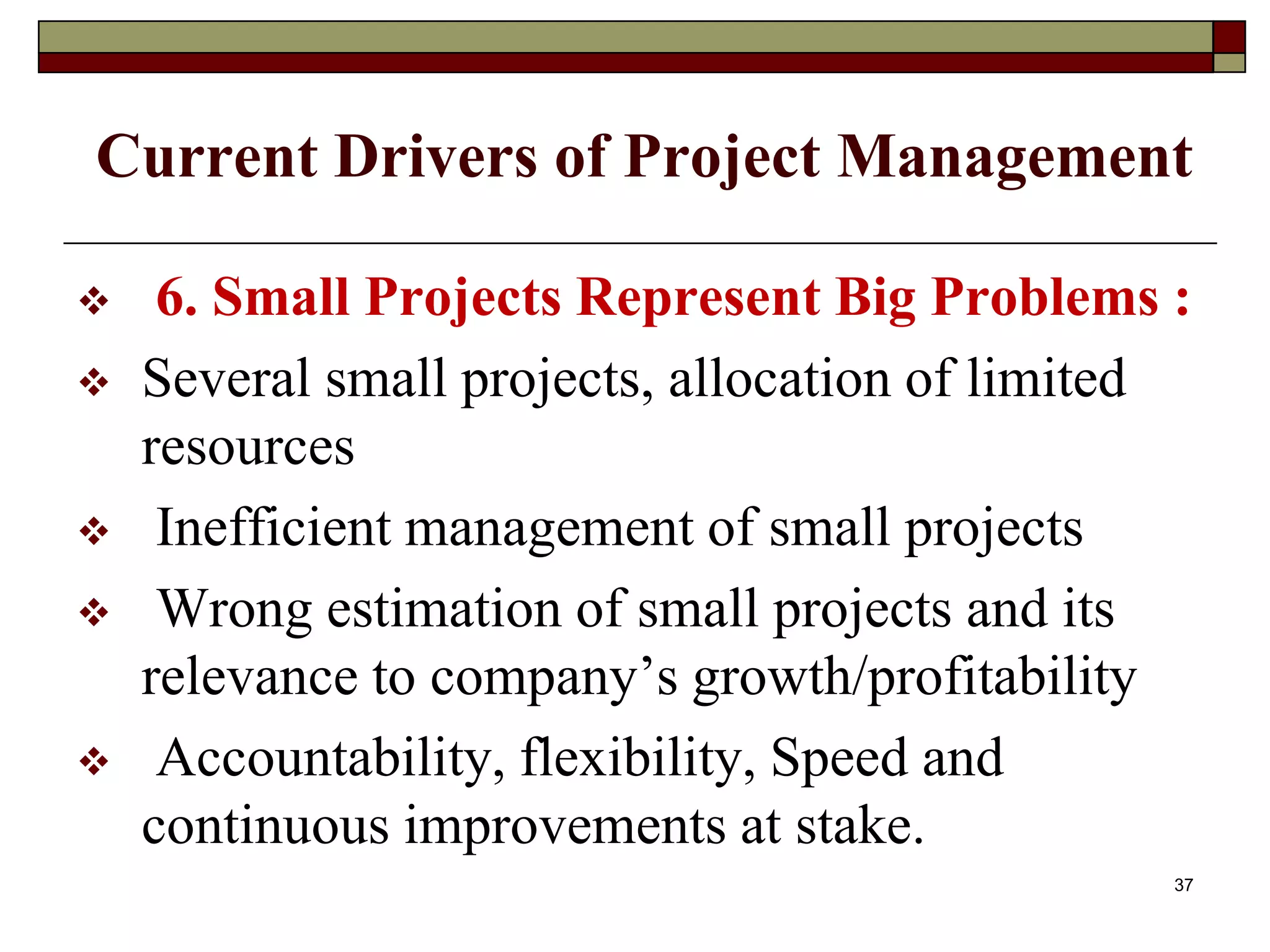Current Drivers of Project Management
 6. Small Projects Represent Big Problems :
 Several small projects, allocation of limited
resources
 Inefficient management of small projects
 Wrong estimation of small projects and its
relevance to company’s growth/profitability
 Accountability, flexibility, Speed and
continuous improvements at stake.
37
 
