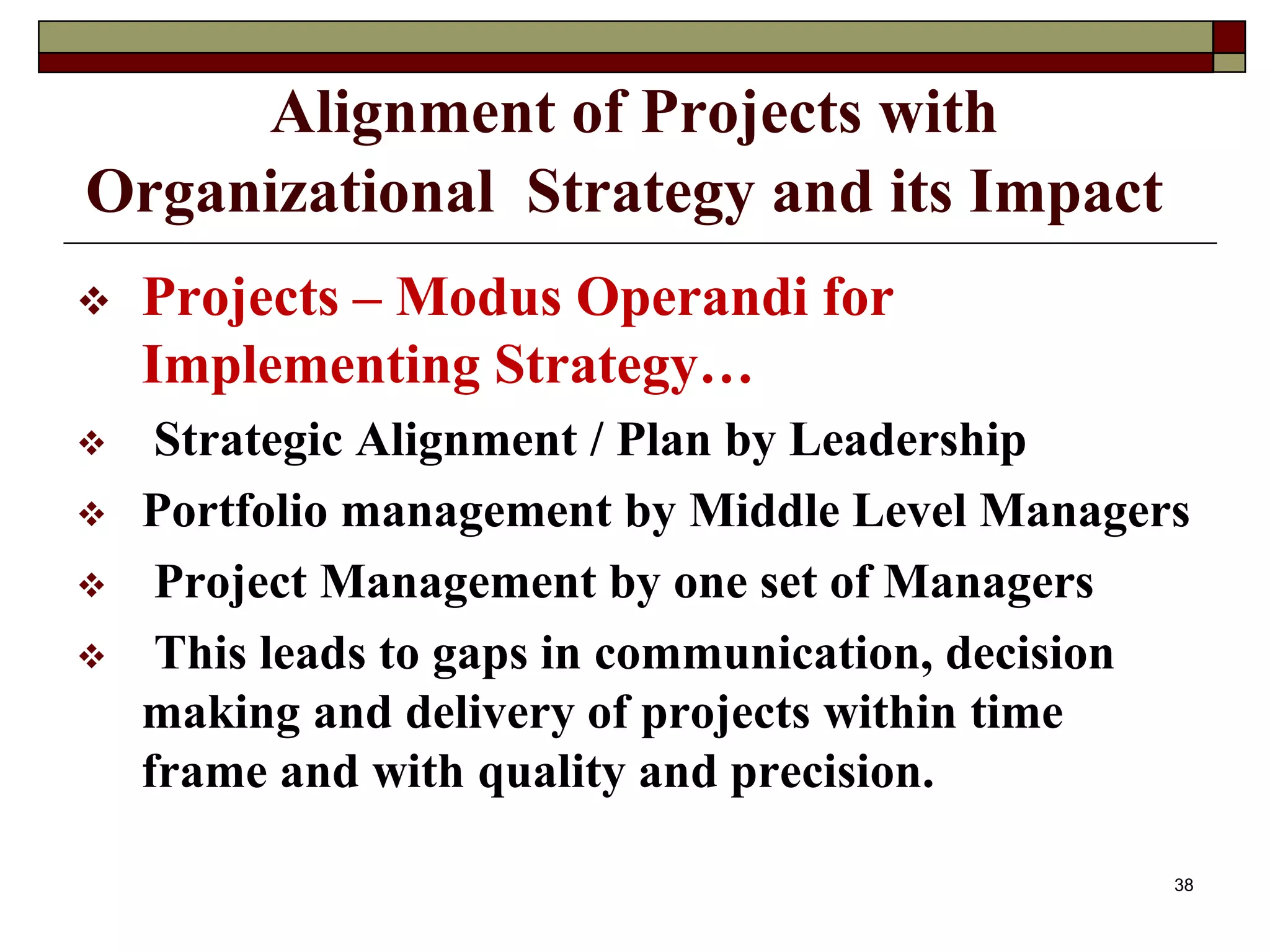 Alignment of Projects with
Organizational Strategy and its Impact
 Projects – Modus Operandi for
Implementing Strategy…
 Strategic Alignment / Plan by Leadership
 Portfolio management by Middle Level Managers
 Project Management by one set of Managers
 This leads to gaps in communication, decision
making and delivery of projects within time
frame and with quality and precision.
38
 