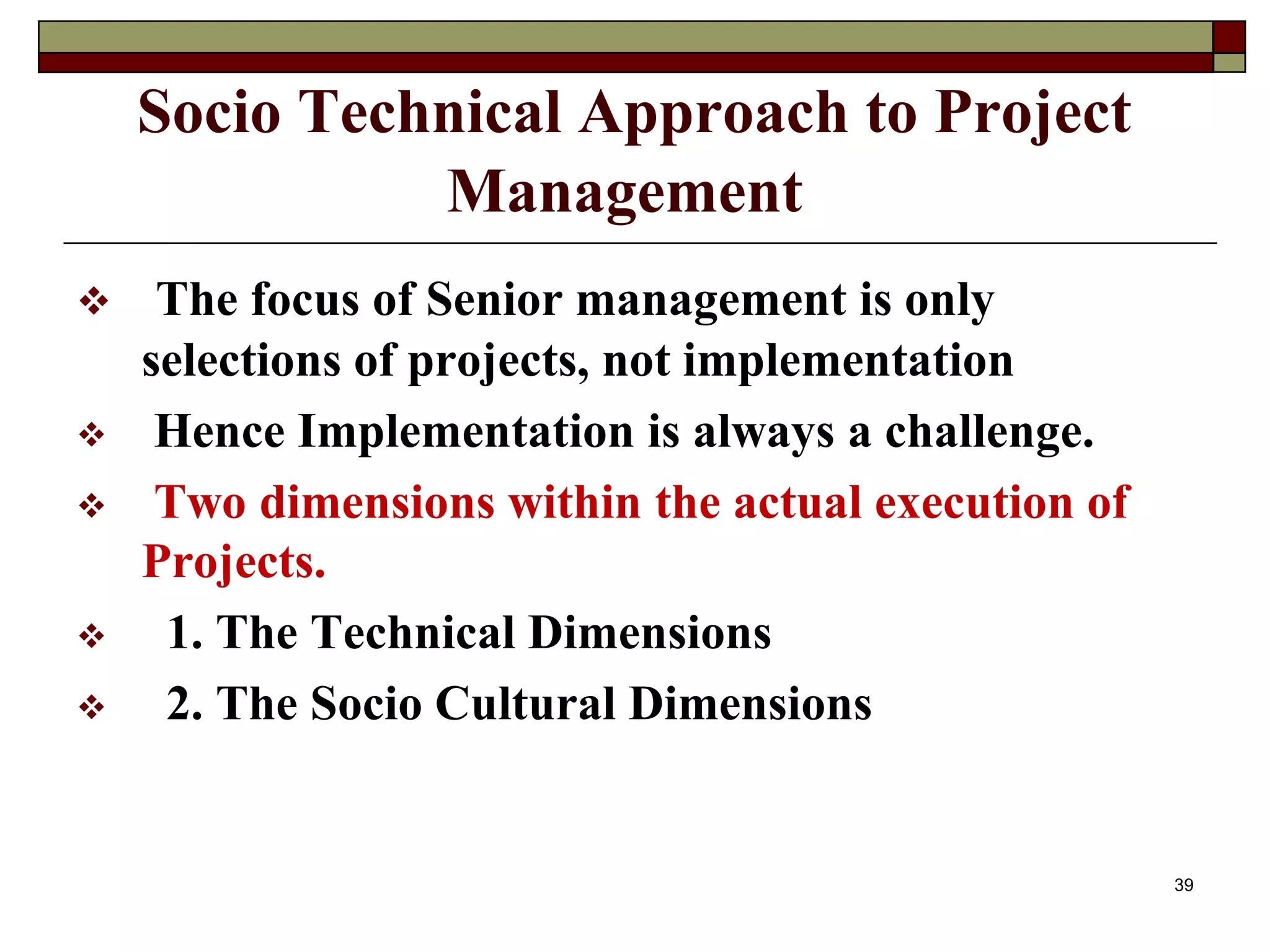 Socio Technical Approach to Project
Management
 The focus of Senior management is only
selections of projects, not implementation
 Hence Implementation is always a challenge.
 Two dimensions within the actual execution of
Projects.
 1. The Technical Dimensions
 2. The Socio Cultural Dimensions
39
 