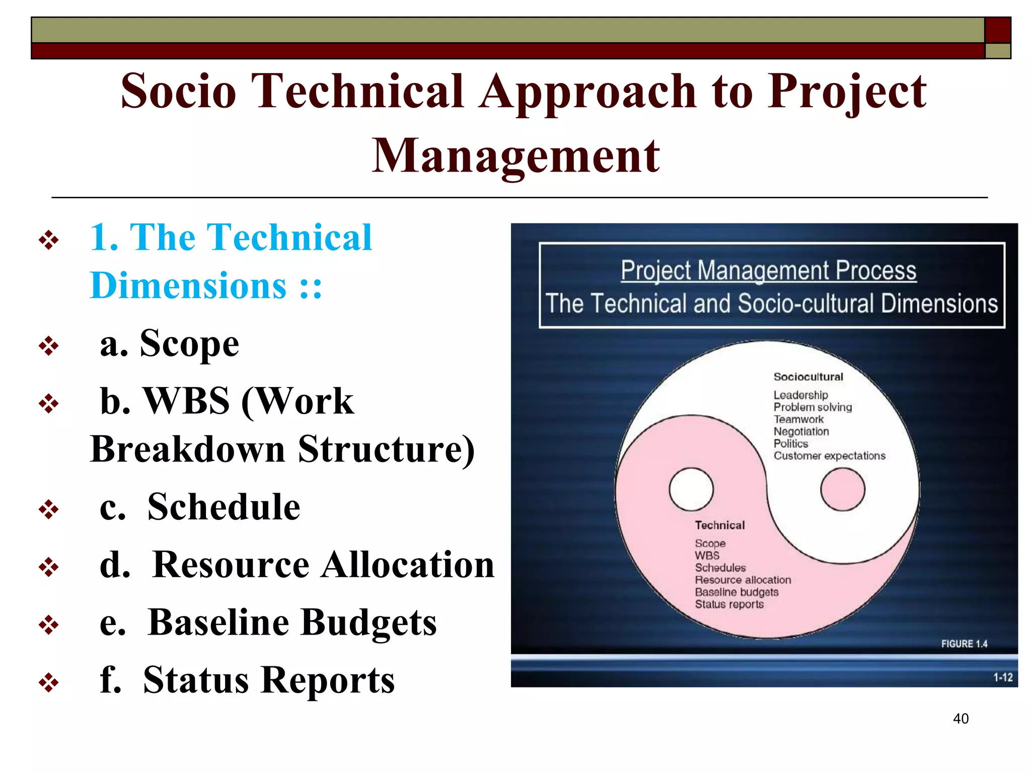 Socio Technical Approach to Project
Management
 1. The Technical
Dimensions ::
 a. Scope
 b. WBS (Work
Breakdown Structure)
 c. Schedule
 d. Resource Allocation
 e. Baseline Budgets
 f. Status Reports
40
 
