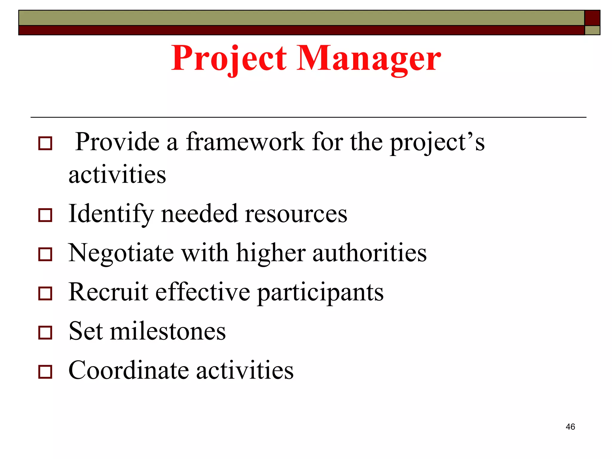 Project Manager
 Provide a framework for the project’s
activities
 Identify needed resources
 Negotiate with higher authorities
 Recruit effective participants
 Set milestones
 Coordinate activities
46
 