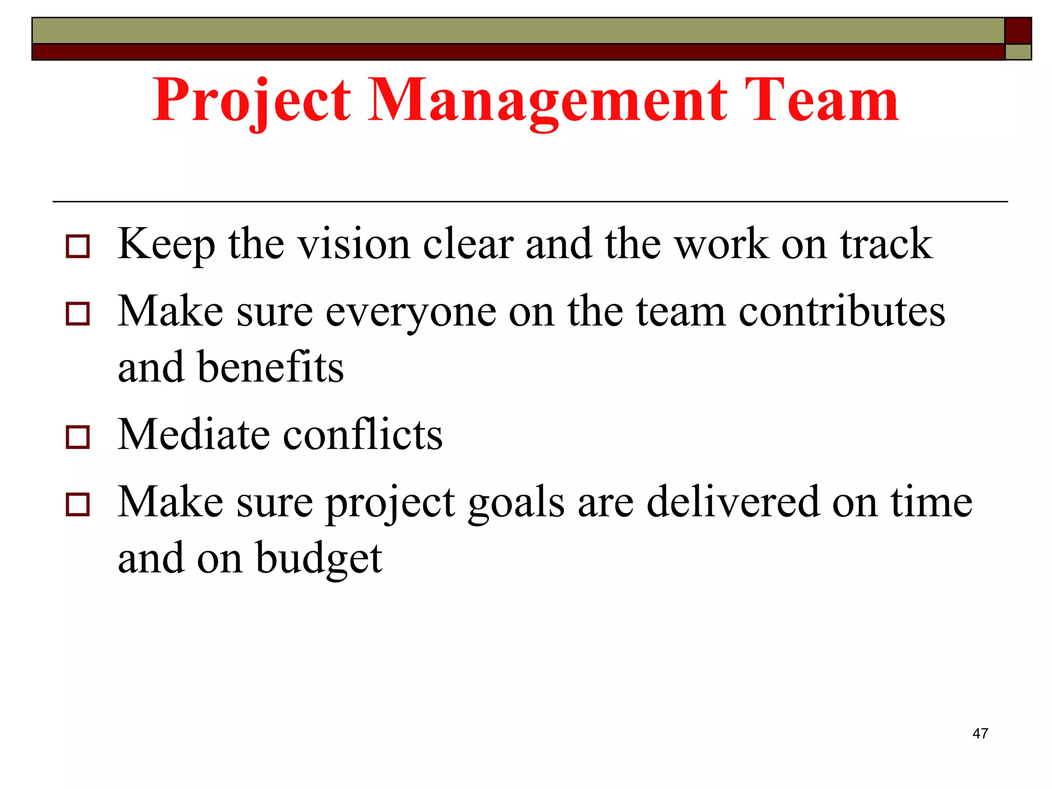 Project Management Team
 Keep the vision clear and the work on track
 Make sure everyone on the team contributes
and benefits
 Mediate conflicts
 Make sure project goals are delivered on time
and on budget
47
 