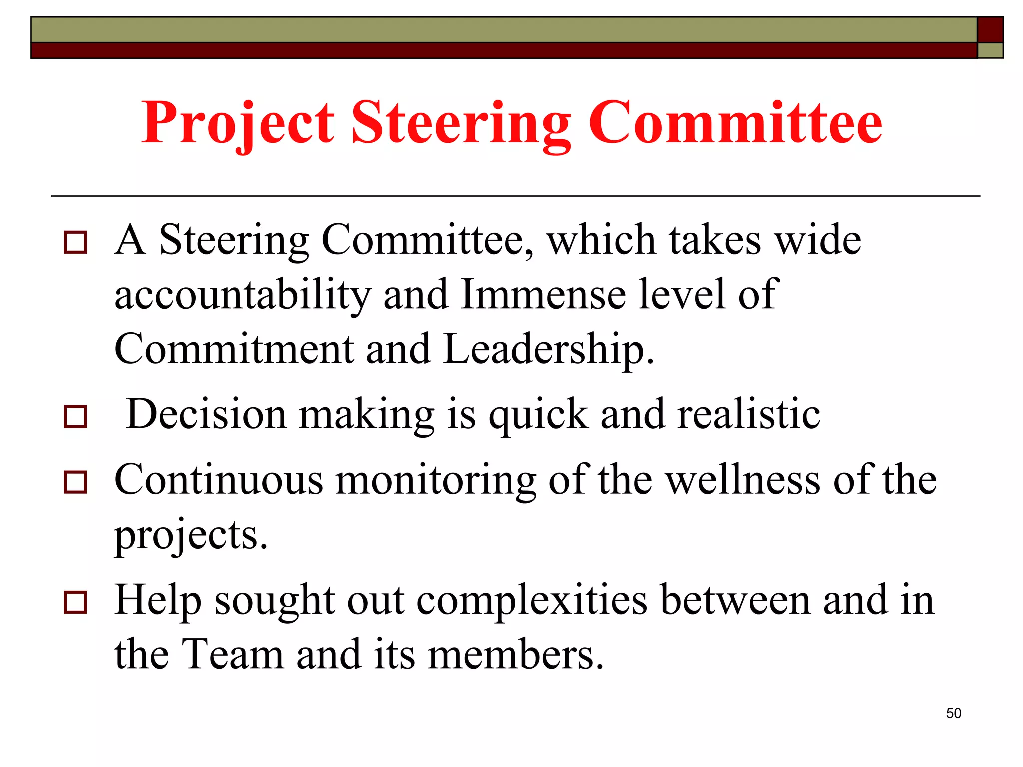 Project Steering Committee
 A Steering Committee, which takes wide
accountability and Immense level of
Commitment and Leadership.
 Decision making is quick and realistic
 Continuous monitoring of the wellness of the
projects.
 Help sought out complexities between and in
the Team and its members.
50
 