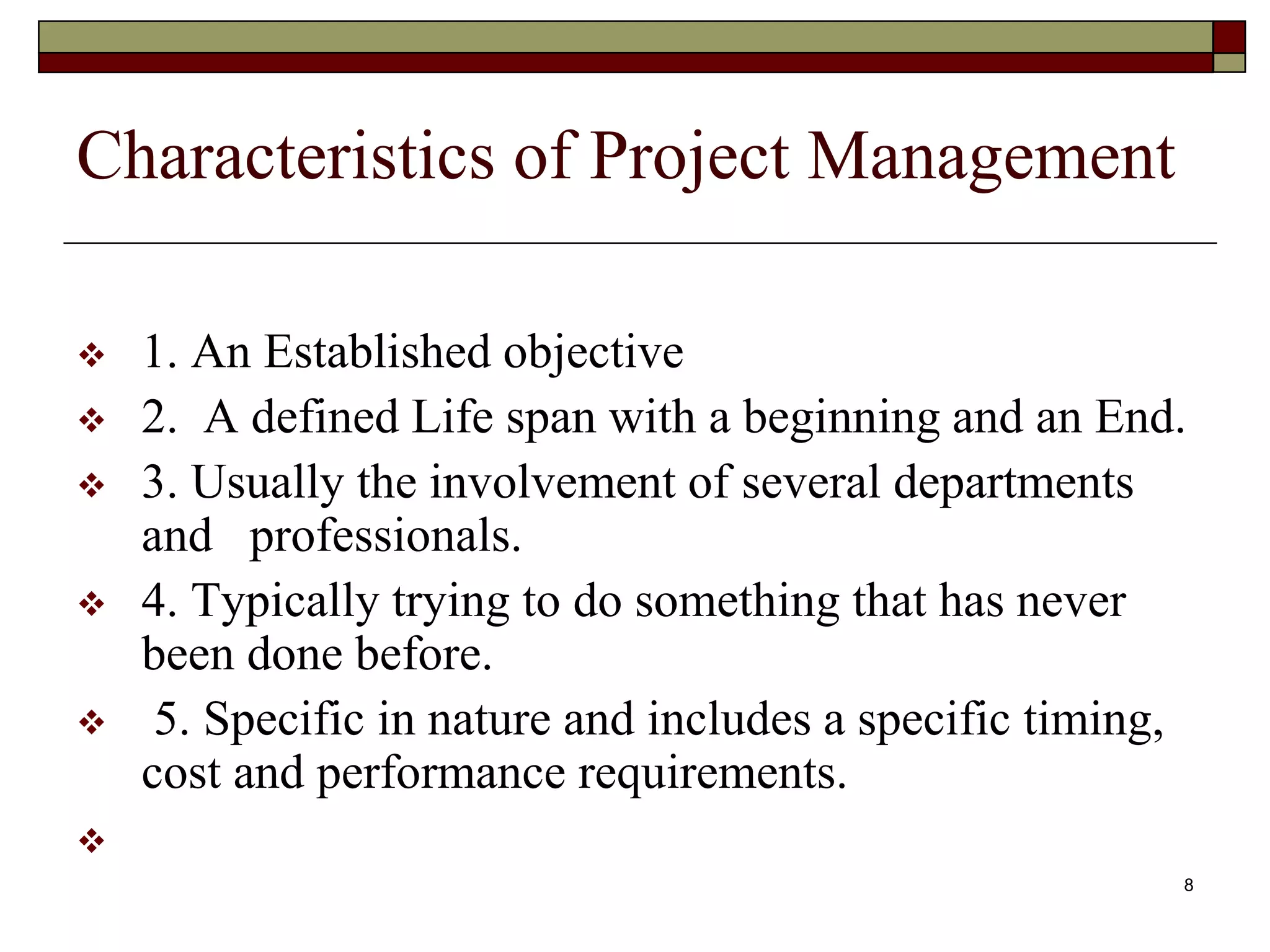 8
Characteristics of Project Management
 1. An Established objective
 2. A defined Life span with a beginning and an End.
 3. Usually the involvement of several departments
and professionals.
 4. Typically trying to do something that has never
been done before.
 5. Specific in nature and includes a specific timing,
cost and performance requirements.

 