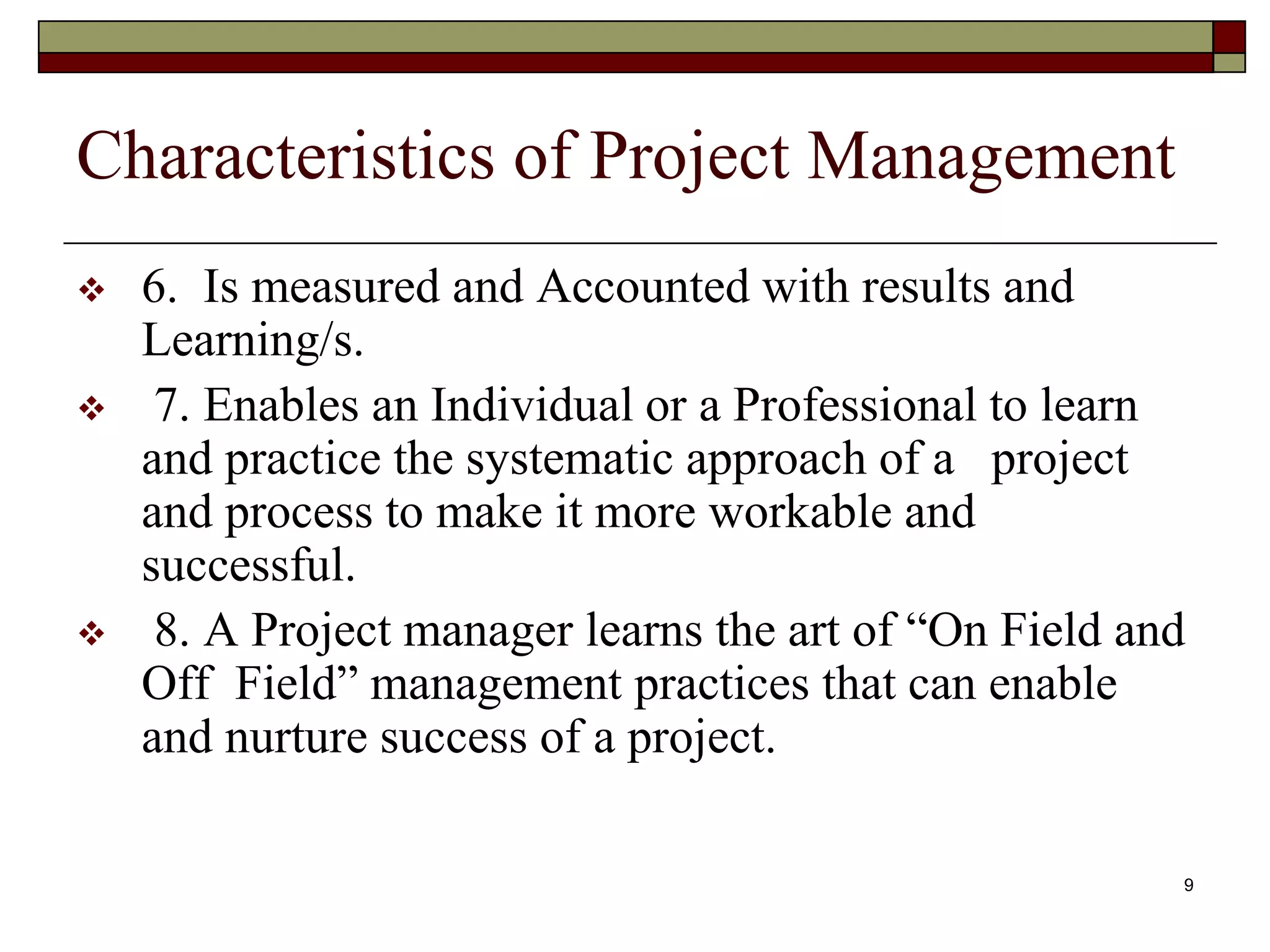 9
Characteristics of Project Management
 6. Is measured and Accounted with results and
Learning/s.
 7. Enables an Individual or a Professional to learn
and practice the systematic approach of a project
and process to make it more workable and
successful.
 8. A Project manager learns the art of “On Field and
Off Field” management practices that can enable
and nurture success of a project.
 