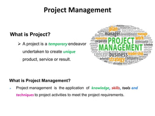 Project Management
What is Project?
 A project is a temporary endeavor
undertaken to create unique
product, service or result.
What is Project Management?
 Project management is the application of knowledge, skills, tools and
techniques to project activities to meet the project requirements.
 
