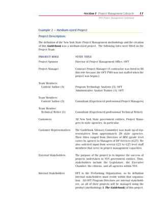 Section I Project Management Lifecycle         11
                                                NYS Project Management Guidebook




Example 2 – Medium-sized Project
Project Description:
The definition of the New York State Project Management methodology and the creation
of this Guidebook was a medium-sized project. The following roles were filled on the
Project Team:

PROJECT ROLE                 STATE TITLE
Project Sponsor              Director of Project Management Office, OFT

Project Manager              Contract Project Manager (A contractor was hired to fill
                             this role because the OFT PMO was not staffed when the
                             project was begun.)

Team Members:
  Content Author (4)         Program Technology Analysts (3), OFT
                             Administrative Analyst Trainee (1), OFT

Team Members:
  Content Author (3)         Consultant (Experienced professional Project Managers)

Team Member:
  Technical Writer (1)       Consultant (Experienced professional Technical Writer)

Customers                    All New York State government entities, Project Mana-
                             gers in state agencies, in particular.

Customer Representatives     The Guidebook Advisory Committee was made up of rep-
                             resentatives from approximately 20 state agencies.
                             Their titles ranged from Directors of IRM (grade level
                             varies by agency) to Managers of DP Services (G27). We
                             also solicited input from several G23 to G25 level staff
                             members that serve in project management capacities.

External Stakeholders        The purpose of the project is to improve the success of
                             projects undertaken in NYS government entities. Thus,
                             stakeholders include the Legislature, the Executive
                             Chamber, the citizens, and all agencies within NYS.

Internal Stakeholders        OFT is the Performing Organization, so by definition
                             internal stakeholders must reside within that organiza-
                             tion. All OFT Program Directors are internal stakehold-
                             ers, as all of their projects will be managed using the
                             product (methodology & The Guidebook) of this project.
 