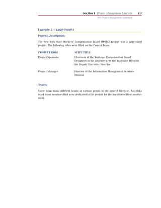 Section I Project Management Lifecycle         13
                                                 NYS Project Management Guidebook




Example 3 – Large Project
Project Description:
The New York State Workers’ Compensation Board OPTICS project was a large-sized
project. The following roles were filled on the Project Team:

PROJECT ROLE                  STATE TITLE
Project Sponsors              Chairman of the Workers’ Compensation Board
                              Designees in his absence were the Executive Director,
                              the Deputy Executive Director

Project Manager               Director of the Information Management Services
                              Division


Teams
There were many different teams at various points in the project lifecycle. Asterisks
mark team members that were dedicated to the project for the duration of their involve-
ment.
 