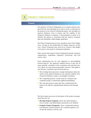 Section I:1 Project Origination       21
                                          NYS Project Management Guidebook




1   PROJECT ORIGINATION

    Purpose

                The purpose of Project Origination is to evaluate projects pro-
                posed for the next planning cycle and to reach a consensus on
                the projects to be selected. During this phase, the strength of a
                project’s Business Case is tested, and the viability of the
                Proposed Solution is explored. A determination is made as to
                whether the project is consistent with the agency’s strategic
                plan and affordable within budget guidelines.

                The Project Proposal process may actually be part of the budget
                cycle, serving as the justification for budget requests. In this
                case, Project Proposals may need to be created a full budget
                cycle prior to the project’s anticipated initiation.

                Other factors that impact Project Origination include statutory
                requirements, regulations, legislative restrictions, and civil
                service rules.

                Each organization has its own approach to green-lighting
                desired projects. The approach outlined below is only one of
                many possible variations of the evaluation and selection pro-
                cess. There are some general principles, however, that apply to
                any effective evaluation and selection process:
                N The deciding body must have enough information about the
                   merits of the project’s Business Case and the viability of its
                   Proposed Solution to make a meaningful evaluation;
                N The competing projects’ merits must be evaluated and
                   compared using a consistently applied methodology;
                N The selection process must take into consideration the
                   project’s fit with the organizational mission and strategic
                   plan.


    List of Processes

                The three major processes in this phase of the project manage-
                ment lifecycle are:
                N Develop Project Proposal, where the initial Business
                   Case is made, and initial project parameters are defined;
                N Evaluate Project Proposals, where cost/benefit analysis
                   is performed, and the projects are evaluated against a set
                   of specific business criteria; and
 