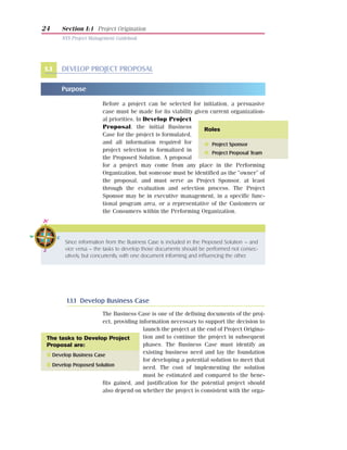 24     Section I:1 Project Origination
       NYS Project Management Guidebook




1.1    DEVELOP PROJECT PROPOSAL

       Purpose

                        Before a project can be selected for initiation, a persuasive
                        case must be made for its viability given current organization-
                        al priorities. In Develop Project
                        Proposal, the initial Business          Roles
                        Case for the project is formulated,
                        and all information required for        G Project Sponsor
                        project selection is formalized in      G Project Proposal Team
                        the Proposed Solution. A proposal
                        for a project may come from any place in the Performing
                        Organization, but someone must be identified as the “owner” of
                        the proposal, and must serve as Project Sponsor, at least
                        through the evaluation and selection process. The Project
                        Sponsor may be in executive management, in a specific func-
                        tional program area, or a representative of the Customers or
                        the Consumers within the Performing Organization.




        Since information from the Business Case is included in the Proposed Solution – and
        vice versa – the tasks to develop those documents should be performed not consec-
        utively, but concurrently, with one document informing and influencing the other.




         Tasks

         1.1.1 Develop Business Case
                       The Business Case is one of the defining documents of the proj-
                       ect, providing information necessary to support the decision to
                                        launch the project at the end of Project Origina-
 The tasks to Develop Project           tion and to continue the project in subsequent
 Proposal are:                          phases. The Business Case must identify an
 I Develop Business Case                existing business need and lay the foundation
                                        for developing a potential solution to meet that
 I Develop Proposed Solution
                                        need. The cost of implementing the solution
                                        must be estimated and compared to the bene-
                       fits gained, and justification for the potential project should
                       also depend on whether the project is consistent with the orga-
 