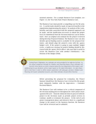 Section I:1 Project Origination            25
                                                       NYS Project Management Guidebook




                        nization’s mission. For a sample Business Case template, see
                        Figure 1-3, the New York State Project Business Case.

                        The Business Case must provide a compelling case for the proj-
                        ect. A careful study should be made of expected benefits to the
                        organization implementing the project. An analysis of the costs,
                        benefits and risks associated with the proposed approach can
                        be made, and the justification necessary to obtain the proper
                        level of commitment from the decision-maker(s) can be formu-
                        lated. Once an original cost estimate for the project is derived
                        during Develop Proposed Solution. The Business Case can also
                        identify special funding sources available for the proposed ini-
                        tiative, and should align the project’s costs with the agency
                        budget cycle. If the project is going to span multiple budget
                        cycles, a multi-year strategy for project funding should be dis-
                        cussed with the agency fiscal officer, who may find it useful to
                        review the Business Case with another constituency – the
                        Division of the Budget (DoB).




        During Project Origination, any estimates are acknowledged to be high-level at best. As
        the project progresses through the Initiation and Planning phases, those estimates will
        become more precise as more is learned about the true parameters of the project, and
additional go/no go decisions will be made based on the latest information. It is also impor-
tant to note that, in order to define project parameters with adequate precision, Initiation and
Planning will require substantial resources, and initial estimates should reflect that fact.



                        Before presenting the proposal for evaluation, the Project
                        Sponsor should have the Business Case reviewed by the people
                        most intimately familiar with its imperatives – Customer
                        Decision-Makers.

                        The Business Case will continue to be a critical component of
                        the decision-making process throughout the entire project man-
                        agement lifecycle – from the initial decision to proceed with the
                        project to the decisions made at periodic project reviews to
                        continue, modify or terminate the project. At the end of each
                        project management phase and whenever there is a significant
                        change to the project or the business function, the Business
                        Case will be reviewed and re-validated.
 