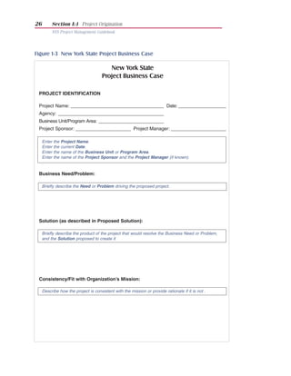 26        Section I:1 Project Origination
          NYS Project Management Guidebook




Figure 1-3 New York State Project Business Case

                                          New York State
                                       Project Business Case

 PROJECT IDENTIFICATION

 Project Name: _____________________________________ Date: ___________________
 Agency: __________________________________________
 Business Unit/Program Area: __________________________
 Project Sponsor: ______________________ Project Manager: ______________________

     Enter   the   Project Name.
     Enter   the   current Date.
     Enter   the   name of the Business Unit or Program Area.
     Enter   the   name of the Project Sponsor and the Project Manager (if known).


 Business Need/Problem:

     Briefly describe the Need or Problem driving the proposed project.




 Solution (as described in Proposed Solution):

     Briefly describe the product of the project that would resolve the Business Need or Problem,
     and the Solution proposed to create it




 Consistency/Fit with Organization’s Mission:

     Describe how the project is consistent with the mission or provide rationale if it is not .
 