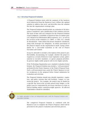 28   Section I:1 Project Origination
     NYS Project Management Guidebook




       1.1.2 Develop Proposed Solution
                      A Proposed Solution starts with the summary of the business
                      need (abstracted from the Business Case), defines the optimal
                      solution to address that need, and describes how the solution
                      fits into the organization’s strategic plan.

                      The Proposed Solution should include an evaluation of all alter-
                      natives considered, and a justification of the solution selected.
                      The basis of time and cost estimates for the Proposed Solution
                      (expert judgment, availability of historical data on similar proj-
                      ects, Request For Information (RFI) responses, etc.), as well as
                      the accuracy of the estimates (+/- 100%, +/- 50%, etc.), should
                      be documented. Some initial risk factors should be considered,
                      along with strategies for mitigation. An initial assessment of
                      the project’s impact on the organization is made, laying a foun-
                      dation for a successful transition at the end of Project
                      Execution and Control.

                      It may be advisable to include a description of the project’s pro-
                      file/visibility, documenting, for example, whether the project is
                      required as a result of federal or state legislative action, guber-
                      natorial or executive mandates, or agency program priorities.
                      In general, highly visible projects will receive higher priority.

                      If the Performing Organization uses standard evaluation forms/
                      formats, the Proposed Solution may include a “self-assessment”
                      performed by the Project Sponsor or the Project Proposal Team.
                      Such a self-assessment may assist the Project Sponsor to real-
                      ize weaknesses in the proposal before formal submission for
                      evaluation and selection.

                      The Proposed Solution should also identify legislative, regula-
                      tory, and policy systems that will facilitate, compel, or con-
                      strain the project. For example, the project may be funded by
                      a specific line item in the recently passed state budget, or the
                      project may be constrained by necessary interfaces to state or
                      federal funding and/or control/oversight agencies. All affected
                      Stakeholders should be identified.



      It is highly advisable to have an independent party verify the Proposed Solution and
      associated estimates.


                      The completed Proposed Solution is combined with the
                      Business Case to complete the Project Proposal, which will be
                      presented to the project evaluation and selection process.
 