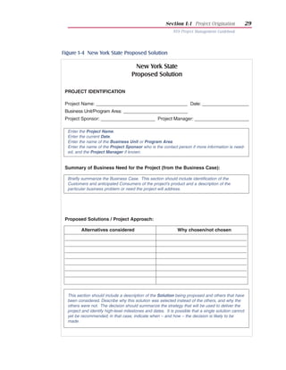 Section I:1 Project Origination                29
                                                            NYS Project Management Guidebook




Figure 1-4 New York State Proposed Solution

                                       New York State
                                     Proposed Solution

 PROJECT IDENTIFICATION

 Project Name: _____________________________________ Date: ___________________
 Business Unit/Program Area: __________________________
 Project Sponsor: ______________________ Project Manager: ______________________

  Enter the Project Name.
  Enter the current Date.
  Enter the name of the Business Unit or Program Area.
  Enter the name of the Project Sponsor who is the contact person if more information is need-
  ed, and the Project Manager if known.


 Summary of Business Need for the Project (from the Business Case):

  Briefly summarize the Business Case. This section should include identification of the
  Customers and anticipated Consumers of the project’s product and a description of the
  particular business problem or need the project will address.




 Proposed Solutions / Project Approach:

         Alternatives considered                              Why chosen/not chosen




  This section should include a description of the Solution being proposed and others that have
  been considered. Describe why this solution was selected instead of the others, and why the
  others were not. The decision should summarize the strategy that will be used to deliver the
  project and identify high-level milestones and dates. It is possible that a single solution cannot
  yet be recommended; in that case, indicate when – and how – the decision is likely to be
  made.
 
