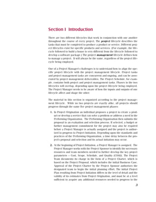 Section I Introduction
There are two different lifecycles that work in conjunction with one another
throughout the course of every project. The project lifecycle describes the
tasks that must be completed to produce a product or service. Different proj-
ect lifecycles exist for specific products and services. (For example, the life-
cycle followed to build a house is very different from the lifecycle followed to
develop a software package.) The project management lifecycle defines how
to manage a project. It will always be the same, regardless of the project life-
cycle being employed.

One of a Project Manager’s challenges is to understand how to align the spe-
cific project lifecycle with the project management lifecycle. Project tasks
and project management tasks are concurrent and ongoing, and can be asso-
ciated by project management deliverables. The Project Schedule, for exam-
ple, contains both project and project management tasks. Phases in the two
lifecycles will overlap, depending upon the project lifecycle being employed.
The Project Manager needs to be aware of how the inputs and outputs of one
lifecycle affect and shape the other.

The material in this section is organized according to the project manage-
ment lifecycle. While no two projects are exactly alike, all projects should
progress through the same five project management phases:

 1. In Project Origination an individual proposes a project to create a prod-
    uct or develop a service that can solve a problem or address a need in the
    Performing Organization. The Performing Organization then submits the
    proposal to an evaluation and selection process. If selected, a budget or
    further management commitment for the project may also be required
    before a Project Manager is actually assigned and the project is author-
    ized to progress to Project Initiation. Depending upon the standards and
    practices of the Performing Organization, a time delay between the pro-
    ject’s proposal and selection and its actual initiation may occur.

 2. At the beginning of Project Initiation, a Project Manager is assigned. The
    Project Manager works with the Project Sponsor to identify the necessary
    resources and team members needed to further develop the key project
    parameters – Cost, Scope, Schedule, and Quality (CSSQ). The Project
    Team documents its charge in the form of a Project Charter, which is
    based on the Project Proposal, which includes the initial Business Case.
    Approval of the Project Charter by the Project Sponsor authorizes the
    designated team to begin the initial planning effort. The initial Project
    Plan resulting from Project Initiation differs in the level of detail and the
    validity of its estimates from Project Origination, and must be at a level
    sufficient to acquire any additional resources needed to progress to the

                                                                               3
 